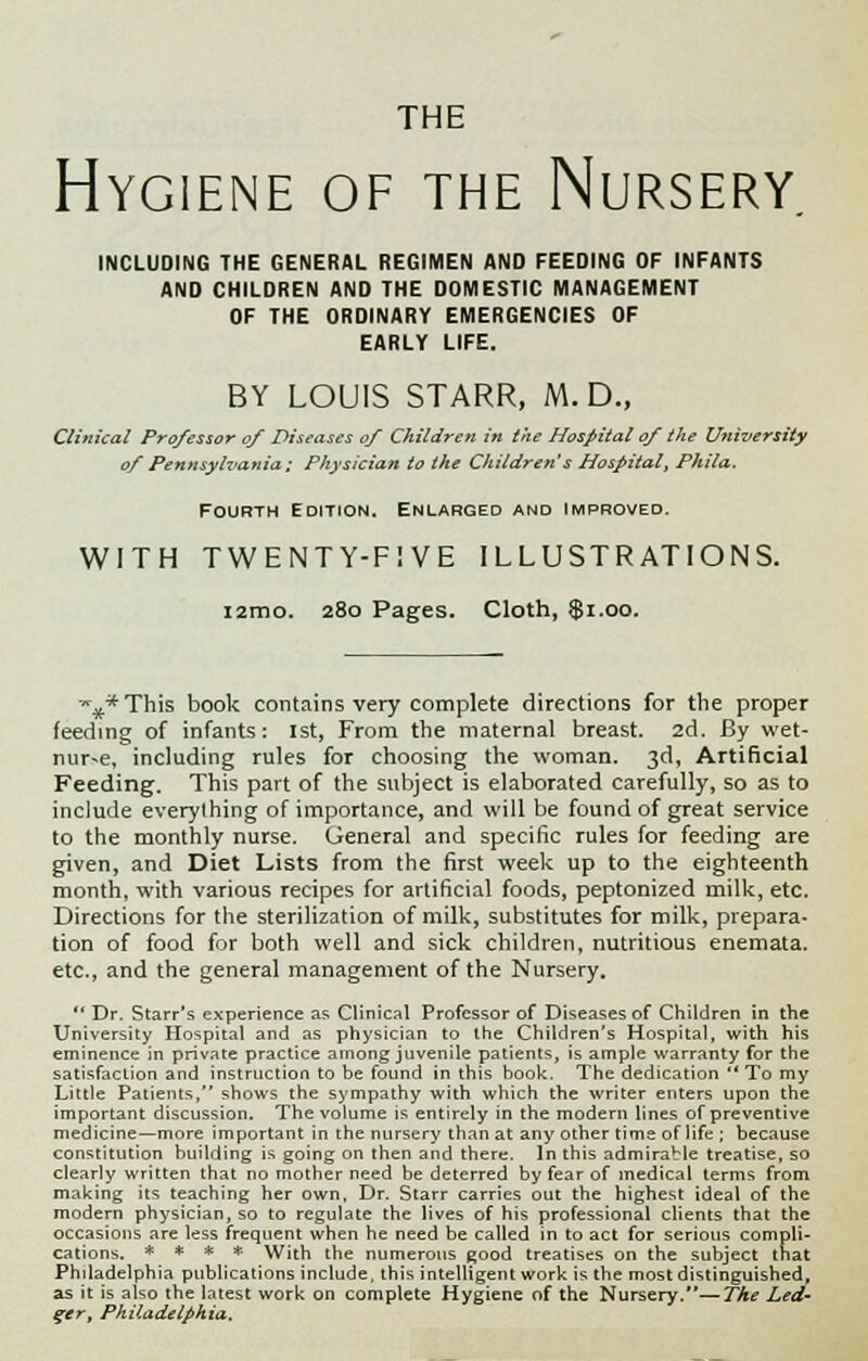 THE Hygiene of the Nursery INCLUDING THE GENERAL REGIMEN AND FEEDING OF INFANTS AND CHILDREN AND THE DOMESTIC MANAGEMENT OF THE ORDINARY EMERGENCIES OF EARLY LIFE. BY LOUIS STARR, M. D., Clinical Professor of Diseases of Children in the Hospital of the University of Pennsylvania; Physician to the Children's Hospital, Phila. Fourth Edition. Enlarged and improved. WITH TWENTY-FIVE ILLUSTRATIONS. i2mo. 280 Pages. Cloth, $1.00. *■..* This book contains very complete directions for the proper feeding of infants: 1st, From the maternal breast. 2d. By wet- nur^e, including rules for choosing the woman. 3d, Artificial Feeding. This part of the subject is elaborated carefully, so as to include everything of importance, and will be found of great service to the monthly nurse. General and specific rules for feeding are given, and Diet Lists from the first week up to the eighteenth month, with various recipes for artificial foods, peptonized milk, etc. Directions for the sterilization of milk, substitutes for milk, prepara- tion of food for both well and sick children, nutritious enemata. etc., and the general management of the Nursery.  Dr. Starr's experience as Clinical Professor of Diseases of Children in the University Hospital and as physician to the Children's Hospital, with his eminence in private practice among juvenile patients, is ample warranty for the satisfaction and instruction to be found in this book. The dedication To my Little Patients, shows the sympathy with which the writer enters upon the important discussion. The volume is entirely in the modern lines of preventive medicine—more important in the nursery than at any other time of life ; because constitution building is going on then and there. In this admirable treatise, so clearly written that no mother need be deterred by fear of medical terms from making its teaching her own, Dr. Starr carries out the highest ideal of the modern physician, so to regulate the lives of his professional clients that the occasions are less frequent when he need be called in to act for serious compli- cations. * * * * With the numerous good treatises on the subject that Phdadelphia publications include, this intelligent work is the most distinguished, as it is also the latest work on complete Hygiene of the Nursery.—The Led- ger, Philadelphia.