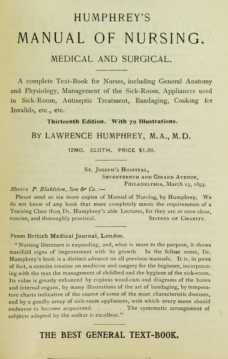 HUMPHREY'S MANUAL OF NURSING. MEDICAL AND SURGICAL. A complete Text-Book for Nurses, including General Anatomy and Physiology, Management of the Sick-Room, Appliances used in Sick-Room, Antiseptic Treatment, Bandaging, Cooking for Invalids, etc., etc. Thirteenth Edition. With 70 Illustrations. BY LAWRENCE HUMPHREY, M.A., M.D. 12MO. CLOTH. PRICE $1.00. St. Joseph's Hospital, Seventeenth and Girard Avenue, Philadelphia, March 15, 1393. Messrs P. Blakhton, Son &* Co. :— Please send us six more copies of Manual of Nursing, by Humphrey. We do not know of any book that more completely meets the requirements of a Training Class than Dr. Humphrey's able Lectures, for they are at once clear, concise, and thoroughly practical. Sisters of Charity. From British Medical Journal, London. 11 Nursing literature is expanding, and, what is more to the purpose, it shows manifold signs of improvement with its growth. In the fullest sense, Dr. Humphrey's book is a distinct advance on all previous manuals. It is, in point of fact, a concise treatise on medicine and surgery for the beginner, incorporat- ing with the text the management of childbed and the hygiene of the sick-room. Its value is greatly enhanced by copious wood-cuts and diagrams of the bones and internal organs, by many illustrations of the art of bandaging, by tempera- ture charts indicative of the course of some of the most characteristic diseases, and by a goodly array of sick-room appliances, with which every nurse should endeavor to become acquainted. . . . The systematic arrangement of subjects adopted by the author is excellent. THE BEST GENERAL TEXT-BOOK.