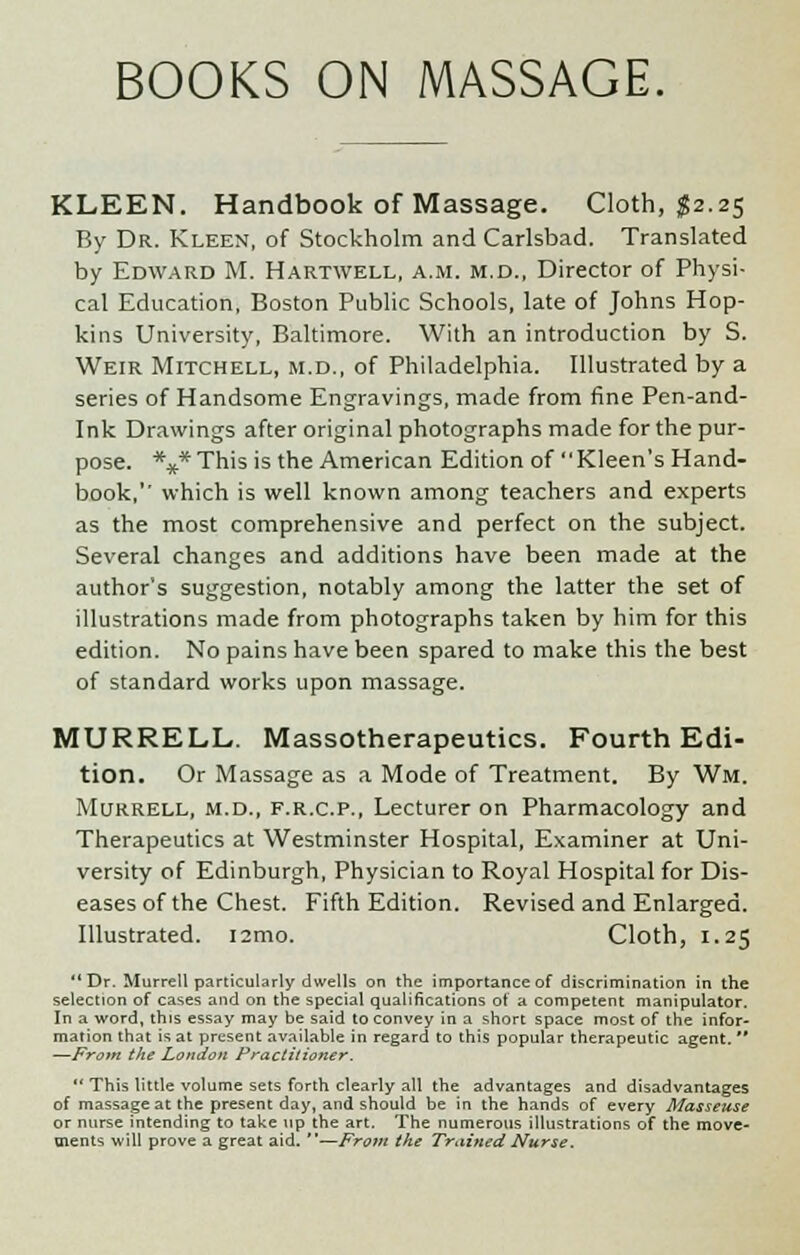 BOOKS ON MASSAGE. KLEEN. Handbook of Massage. Cloth, $2.25 By Dr. Kleen, of Stockholm and Carlsbad. Translated by Edward M. Hartwell, a.m. m.d., Director of Physi- cal Education, Boston Public Schools, late of Johns Hop- kins University, Baltimore. With an introduction by S. Weir Mitchell, m.d., of Philadelphia. Illustrated by a series of Handsome Engravings, made from fine Pen-and- ink Drawings after original photographs made for the pur- pose. *** This is the American Edition of Kleen's Hand- book,'' which is well known among teachers and experts as the most comprehensive and perfect on the subject. Several changes and additions have been made at the author's suggestion, notably among the latter the set of illustrations made from photographs taken by him for this edition. No pains have been spared to make this the best of standard works upon massage. MURRELL. Massotherapeutics. Fourth Edi- tion. Or Massage as a Mode of Treatment. By Wm. Murrell, m.d., f.r.c.p., Lecturer on Pharmacology and Therapeutics at Westminster Hospital, Examiner at Uni- versity of Edinburgh, Physician to Royal Hospital for Dis- eases of the Chest. Fifth Edition. Revised and Enlarged. Illustrated. i2mo. Cloth, 1.25  Dr. Murrell particularly dwells on the importance of discrimination in the selection of cases and on the special qualifications of a competent manipulator. In a word, this essay may be said to convey in a short space most of the infor- mation that is at present available in regard to this popular therapeutic agent.  —From the London Practitioner.  This little volume sets forth clearly all the advantages and disadvantages of massage at the present day, and should be in the hands of every Masseuse or nurse intending to take up the art. The numerous illustrations of the move- ments will prove a great aid. —From the Trained Nurse.