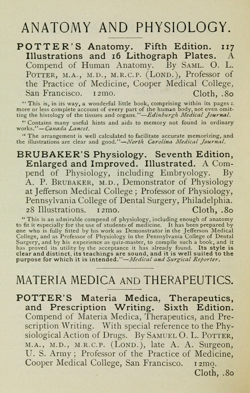 ANATOMY AND PHYSIOLOGY. POTTER'S Anatomy. Fifth Edition. 117 Illustrations and 16 Lithograph Plates. A Compend of Human Anatomy. By Saml. O. L. Potter, m.a., m.d., m.r.c.p. (Lond.), Professor of the Practice of Medicine, Cooper Medical College, San Francisco. 121110. Cloth, .80  This is, in its way, a wonderful little book, comprising within its pages z. more or less complete account of every part of the human body, not even omit- ting the histology of the tissues and organs.—Edinburgh Medical Journal,  Contains many useful hints and aids to memory not found in ordinary works. — Canada Lancet.  The arrangement is well calculated to facilitate accurate memorizing, and the illustrations are clear and good.—North Carolina Aledical Journal. BRUBAKER'S Physiology. Seventh Edition, Enlarged and Improved. Illustrated. A Com- pend of Physiology, including Embryology. By A. P. Brueaker, m.d., Demonstrator of Physiology at Jefferson Medical College ; Professor of Physiology, Pennsylvania College of Dental Surgery, Philadelphia. 28 Illustrations. 121110. Cloth, .80  This is an admirable compend of physiology, including enough of anatomy to fit it especially for the use of students of medicine. It has been prepared by one who is fully fitted by his work as Demonstrator in the Jefferson Medical College, and as Professor of Physiology in the Pennsylvania College of Dental Surgery, and by his experience as quiz-master, to compile such a book, and it has proved its utility by the acceptance it has already found. Its style is clear and distinct, its teachings are sound, and it is well suited to the purpose for which it is intended.—Medical and Surgical Reporter. MATERIA MED1CA AND THERAPEUTICS. POTTER'S Materia Medica, Therapeutics, and Prescription Writing. Sixth Edition. Compend of Materia Medica, Therapeutics, and Pre- scription Writing. With special reference to the Phy- siological Action of Drugs. By Samuel O. L. Potter, m.a., m.d., m.r.c.p. (Lond.), late A. A. Surgeon, U. S. Army ; Professor of the Practice of Medicine, Cooper Medical College, San Francisco. i2mo. Cloth, .80