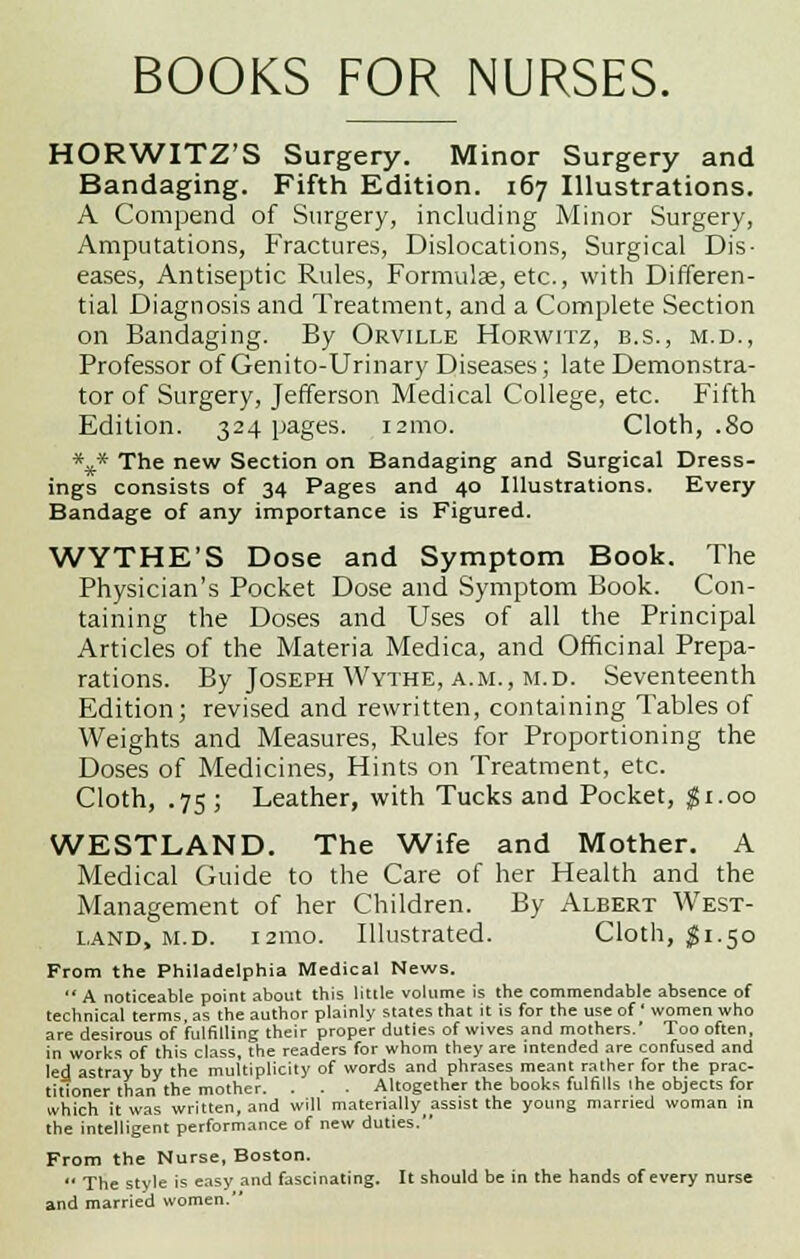 HORWITZ'S Surgery. Minor Surgery and Bandaging. Fifth Edition. 167 Illustrations. A Compend of Surgery, including Minor Surgery, Amputations, Fractures, Dislocations, Surgical Dis- eases, Antiseptic Rules, Formulae, etc., with Differen- tial Diagnosis and Treatment, and a Complete Section on Bandaging. By Orville Horwitz, b.s., m.d., Professor of Genito-Urinary Diseases; late Demonstra- tor of Surgery, Jefferson Medical College, etc. Fifth Edition. 324 pages. 121110. Cloth, .80 *x* The new Section on Bandaging and Surgical Dress- ings consists of 34 Pages and 40 Illustrations. Every Bandage of any importance is Figured. WYTHE'S Dose and Symptom Book. The Physician's Pocket Dose and Symptom Book. Con- taining the Doses and Uses of all the Principal Articles of the Materia Medica, and Officinal Prepa- rations. By Joseph Wythe, a.m., m.d. Seventeenth Edition; revised and rewritten, containing Tables of Weights and Measures, Rules for Proportioning the Doses of Medicines, Hints on Treatment, etc. Cloth, .75; Leather, with Tucks and Pocket, $1.00 WESTLAND. The Wife and Mother. A Medical Guide to the Care of her Health and the Management of her Children. By Albert West- land, m.d. 121110. Illustrated. Cloth, $1.50 From the Philadelphia Medical News.  A noticeable point about this little volume is the commendable absence of technical terms, as the author plainly states that it is for the use of ' women who are desirous of fulfilling their proper duties of wives and mothers.' Too often, in works of this class, the readers for whom they are intended are confused and led astray by the multiplicity of words and phrases meant rather for the prac- titioner than the mother. . . . Altogether the books fulfills ihe objects for which it was written, and will materially assist the young married woman in the intelligent performance of new duties. From the Nurse, Boston.  The style is easy and fascinating. It should be in the hands of every nurse and married women.