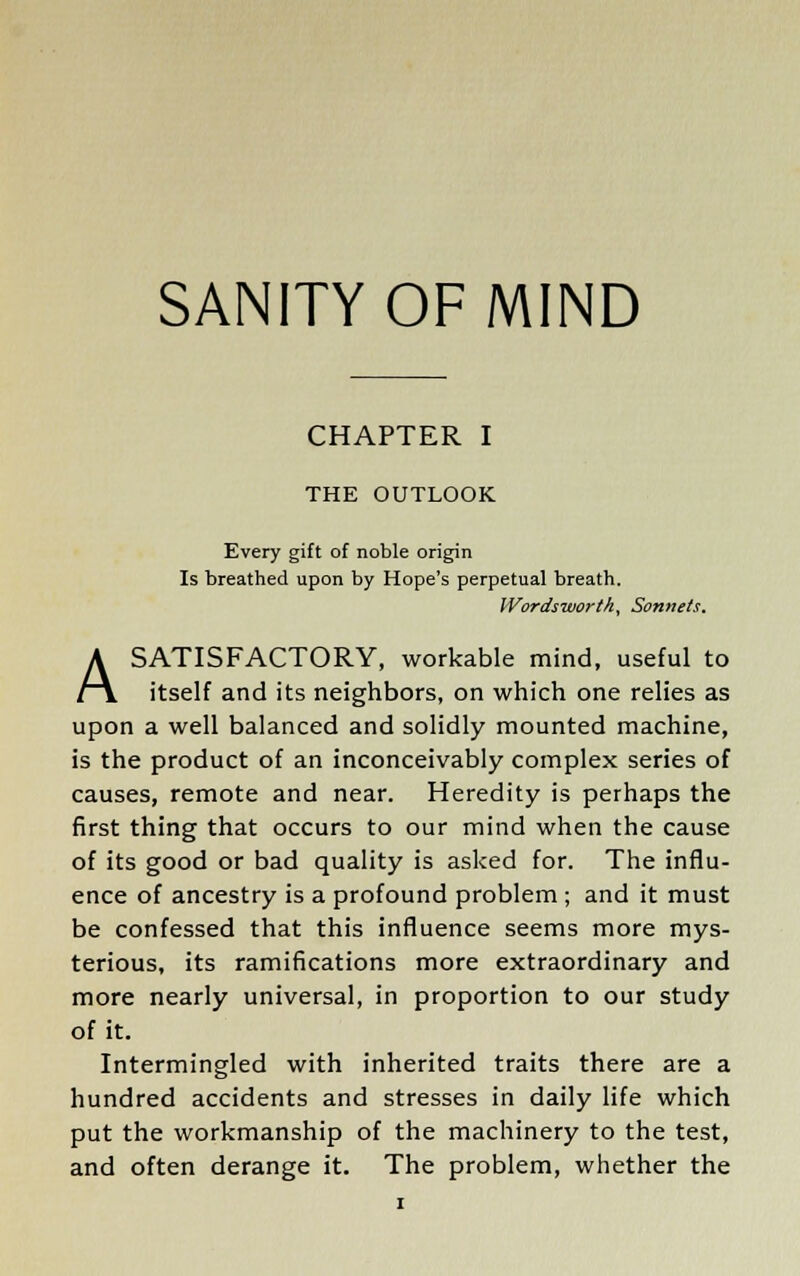 CHAPTER I THE OUTLOOK Every gift of noble origin Is breathed upon by Hope's perpetual breath. Wordsworth, Sonnets. A SATISFACTORY, workable mind, useful to itself and its neighbors, on which one relies as upon a well balanced and solidly mounted machine, is the product of an inconceivably complex series of causes, remote and near. Heredity is perhaps the first thing that occurs to our mind when the cause of its good or bad quality is asked for. The influ- ence of ancestry is a profound problem ; and it must be confessed that this influence seems more mys- terious, its ramifications more extraordinary and more nearly universal, in proportion to our study of it. Intermingled with inherited traits there are a hundred accidents and stresses in daily life which put the workmanship of the machinery to the test, and often derange it. The problem, whether the