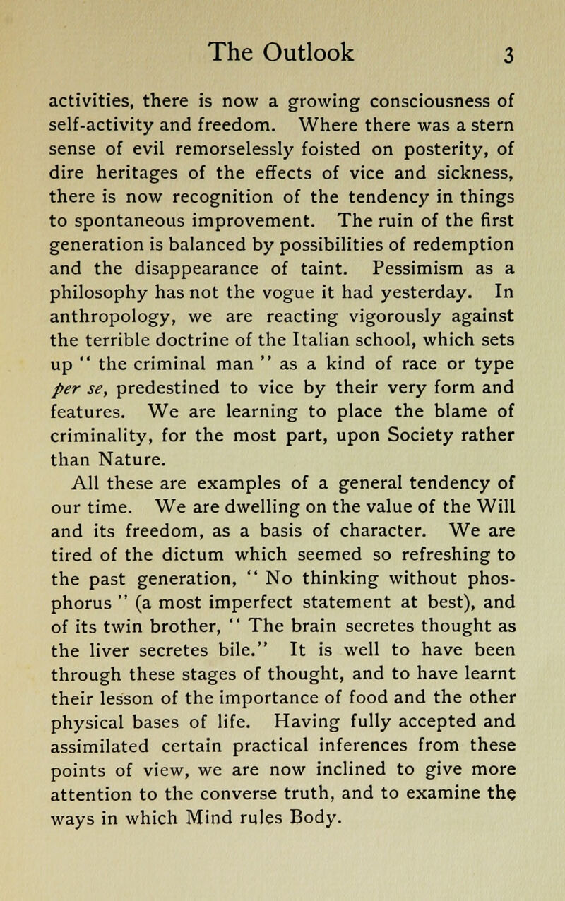 activities, there is now a growing consciousness of self-activity and freedom. Where there was a stern sense of evil remorselessly foisted on posterity, of dire heritages of the effects of vice and sickness, there is now recognition of the tendency in things to spontaneous improvement. The ruin of the first generation is balanced by possibilities of redemption and the disappearance of taint. Pessimism as a philosophy has not the vogue it had yesterday. In anthropology, we are reacting vigorously against the terrible doctrine of the Italian school, which sets up  the criminal man  as a kind of race or type per se, predestined to vice by their very form and features. We are learning to place the blame of criminality, for the most part, upon Society rather than Nature. All these are examples of a general tendency of our time. We are dwelling on the value of the Will and its freedom, as a basis of character. We are tired of the dictum which seemed so refreshing to the past generation,  No thinking without phos- phorus  (a most imperfect statement at best), and of its twin brother,  The brain secretes thought as the liver secretes bile. It is well to have been through these stages of thought, and to have learnt their lesson of the importance of food and the other physical bases of life. Having fully accepted and assimilated certain practical inferences from these points of view, we are now inclined to give more attention to the converse truth, and to examine the ways in which Mind rules Body.