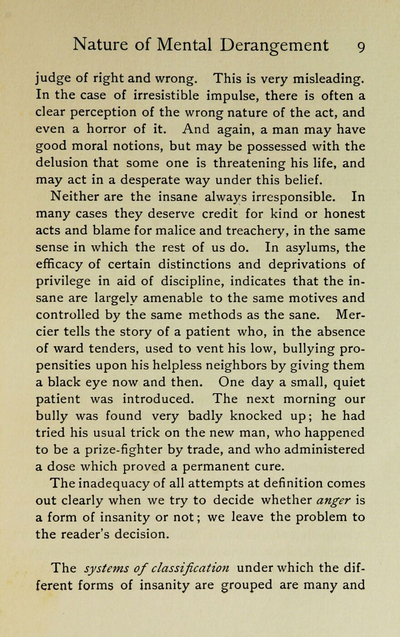 judge of right and wrong. This is very misleading. In the case of irresistible impulse, there is often a clear perception of the wrong nature of the act, and even a horror of it. And again, a man may have good moral notions, but may be possessed with the delusion that some one is threatening his life, and may act in a desperate way under this belief. Neither are the insane always irresponsible. In many cases they deserve credit for kind or honest acts and blame for malice and treachery, in the same sense in which the rest of us do. In asylums, the efficacy of certain distinctions and deprivations of privilege in aid of discipline, indicates that the in- sane are largely amenable to the same motives and controlled by the same methods as the sane. Mer- rier tells the story of a patient who, in the absence of ward tenders, used to vent his low, bullying pro- pensities upon his helpless neighbors by giving them a black eye now and then. One day a small, quiet patient was introduced. The next morning our bully was found very badly knocked up; he had tried his usual trick on the new man, who happened to be a prize-fighter by trade, and who administered a dose which proved a permanent cure. The inadequacy of all attempts at definition comes out clearly when we try to decide whether anger is a form of insanity or not; we leave the problem to the reader's decision. The systems of classification under which the dif- ferent forms of insanity are grouped are many and