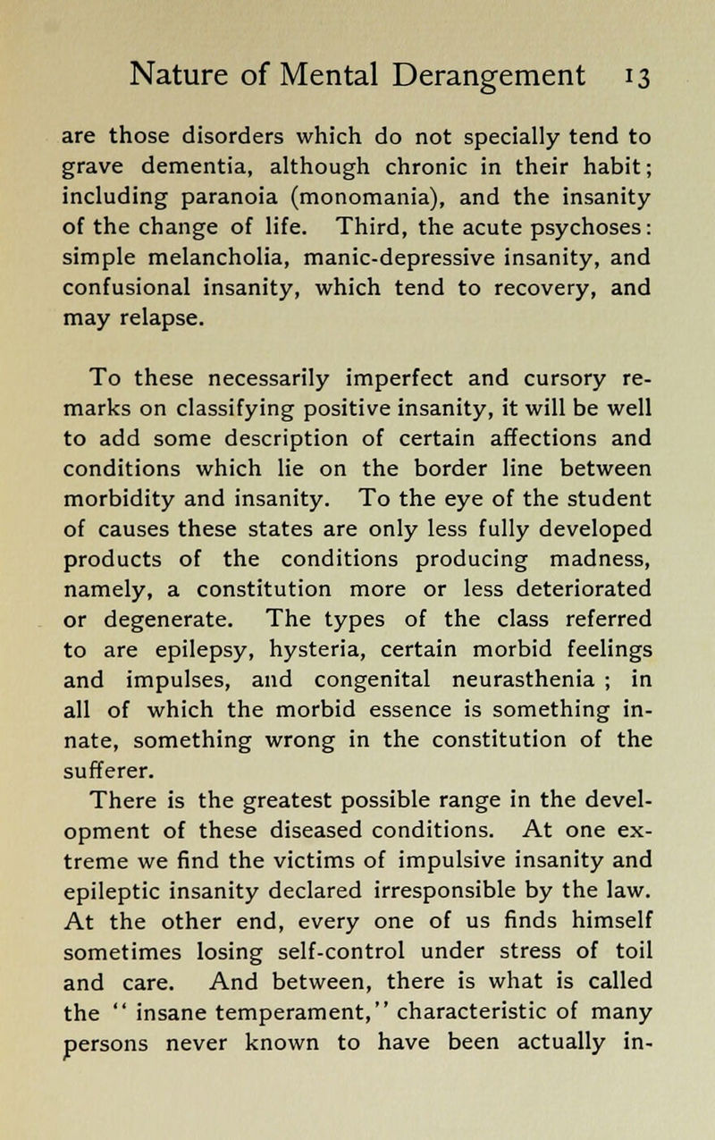 are those disorders which do not specially tend to grave dementia, although chronic in their habit; including paranoia (monomania), and the insanity of the change of life. Third, the acute psychoses: simple melancholia, manic-depressive insanity, and confusional insanity, which tend to recovery, and may relapse. To these necessarily imperfect and cursory re- marks on classifying positive insanity, it will be well to add some description of certain affections and conditions which lie on the border line between morbidity and insanity. To the eye of the student of causes these states are only less fully developed products of the conditions producing madness, namely, a constitution more or less deteriorated or degenerate. The types of the class referred to are epilepsy, hysteria, certain morbid feelings and impulses, and congenital neurasthenia ; in all of which the morbid essence is something in- nate, something wrong in the constitution of the sufferer. There is the greatest possible range in the devel- opment of these diseased conditions. At one ex- treme we find the victims of impulsive insanity and epileptic insanity declared irresponsible by the law. At the other end, every one of us finds himself sometimes losing self-control under stress of toil and care. And between, there is what is called the  insane temperament, characteristic of many persons never known to have been actually in-