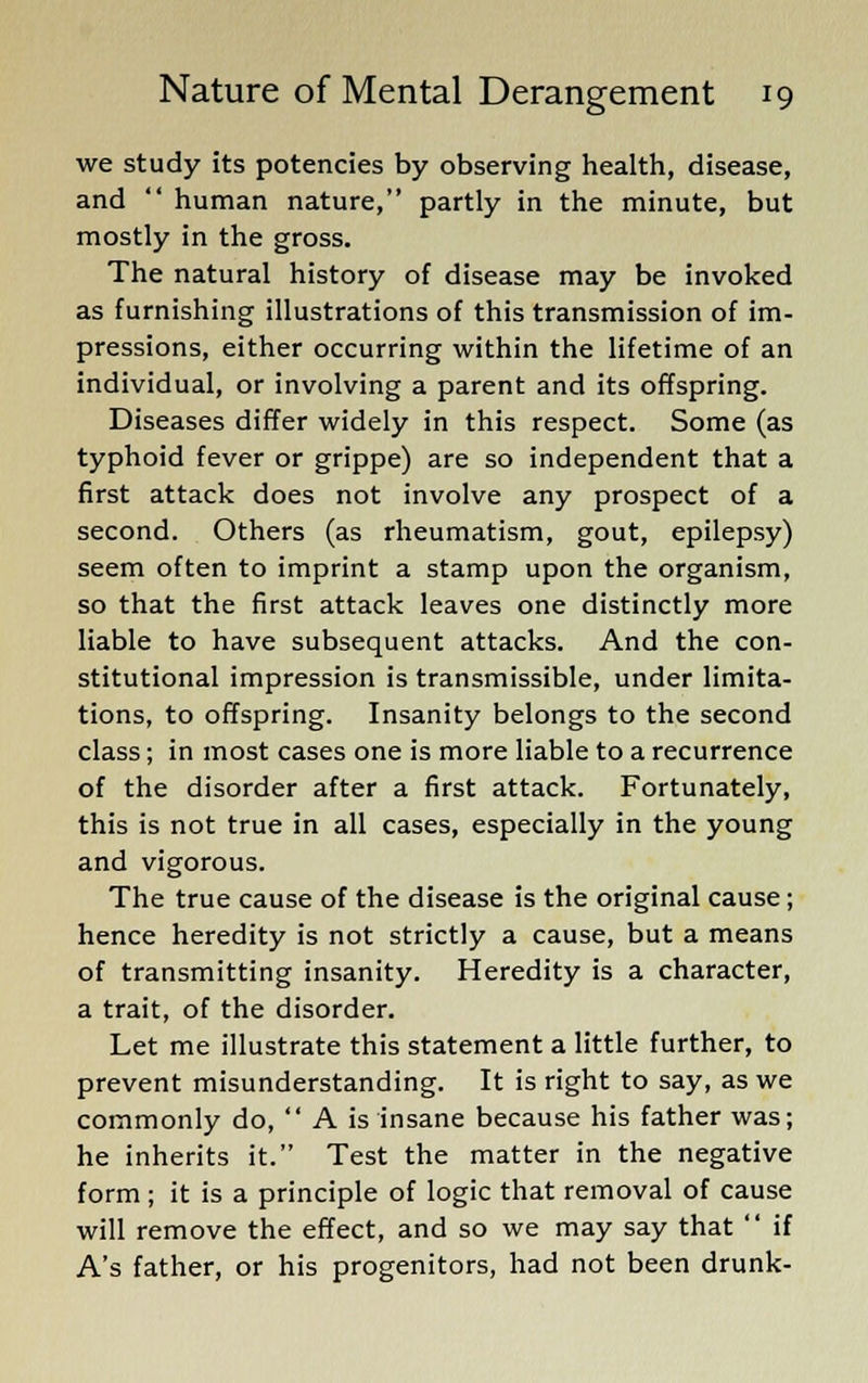 we study its potencies by observing health, disease, and  human nature, partly in the minute, but mostly in the gross. The natural history of disease may be invoked as furnishing illustrations of this transmission of im- pressions, either occurring within the lifetime of an individual, or involving a parent and its offspring. Diseases differ widely in this respect. Some (as typhoid fever or grippe) are so independent that a first attack does not involve any prospect of a second. Others (as rheumatism, gout, epilepsy) seem often to imprint a stamp upon the organism, so that the first attack leaves one distinctly more liable to have subsequent attacks. And the con- stitutional impression is transmissible, under limita- tions, to offspring. Insanity belongs to the second class; in most cases one is more liable to a recurrence of the disorder after a first attack. Fortunately, this is not true in all cases, especially in the young and vigorous. The true cause of the disease is the original cause; hence heredity is not strictly a cause, but a means of transmitting insanity. Heredity is a character, a trait, of the disorder. Let me illustrate this statement a little further, to prevent misunderstanding. It is right to say, as we commonly do,  A is insane because his father was; he inherits it. Test the matter in the negative form ; it is a principle of logic that removal of cause will remove the effect, and so we may say that  if A's father, or his progenitors, had not been drunk-