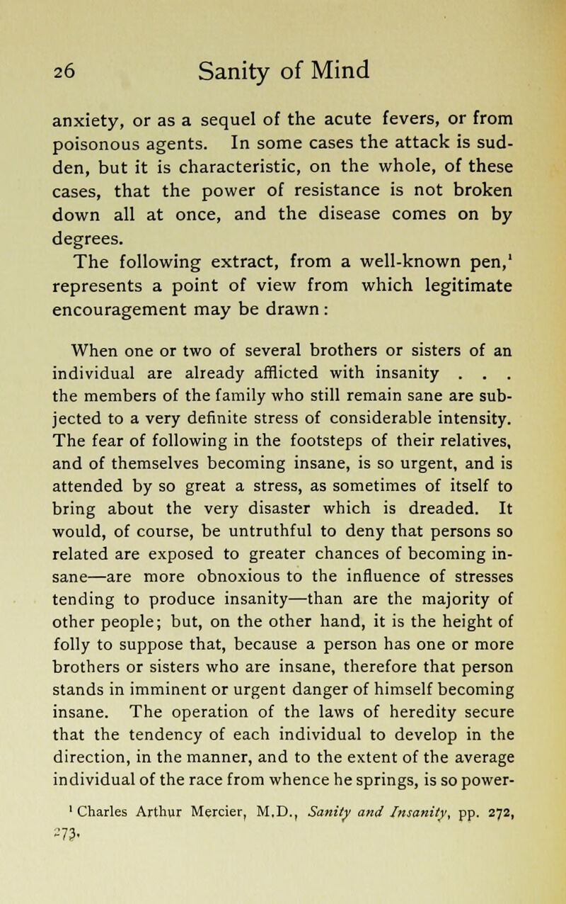 anxiety, or as a sequel of the acute fevers, or from poisonous agents. In some cases the attack is sud- den, but it is characteristic, on the whole, of these cases, that the power of resistance is not broken down all at once, and the disease comes on by degrees. The following extract, from a well-known pen,' represents a point of view from which legitimate encouragement may be drawn : When one or two of several brothers or sisters of an individual are already afflicted with insanity . . . the members of the family who still remain sane are sub- jected to a very definite stress of considerable intensity. The fear of following in the footsteps of their relatives, and of themselves becoming insane, is so urgent, and is attended by so great a stress, as sometimes of itself to bring about the very disaster which is dreaded. It would, of course, be untruthful to deny that persons so related are exposed to greater chances of becoming in- sane—are more obnoxious to the influence of stresses tending to produce insanity—than are the majority of other people; but, on the other hand, it is the height of folly to suppose that, because a person has one or more brothers or sisters who are insane, therefore that person stands in imminent or urgent danger of himself becoming insane. The operation of the laws of heredity secure that the tendency of each individual to develop in the direction, in the manner, and to the extent of the average individual of the race from whence he springs, is so power- 1 Charles Arthur Merrier, M.D., Sanity and Insanity, pp. 272, 273-