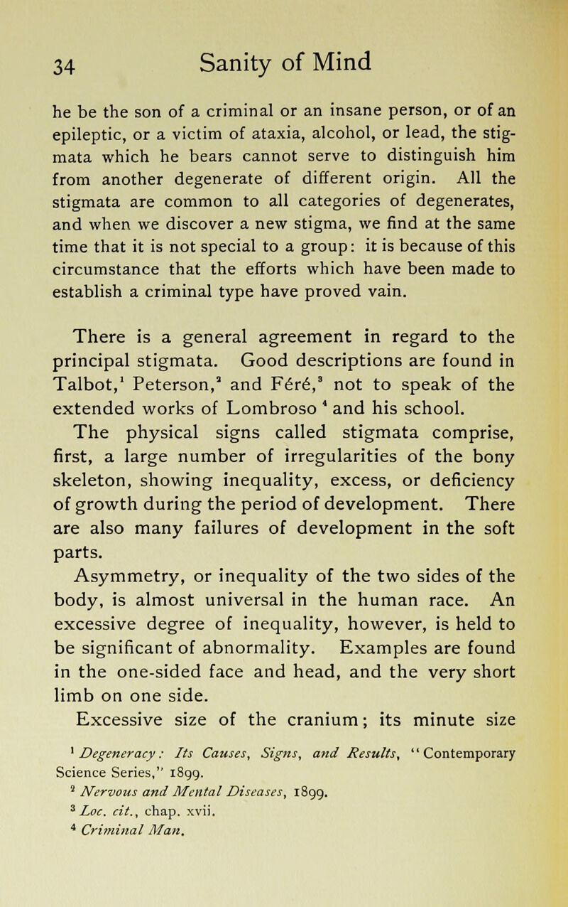 he be the son of a criminal or an insane person, or of an epileptic, or a victim of ataxia, alcohol, or lead, the stig- mata which he bears cannot serve to distinguish him from another degenerate of different origin. All the stigmata are common to all categories of degenerates, and when we discover a new stigma, we find at the same time that it is not special to a group: it is because of this circumstance that the efforts which have been made to establish a criminal type have proved vain. There is a general agreement in regard to the principal stigmata. Good descriptions are found in Talbot,1 Peterson, and F6re,3 not to speak of the extended works of Lombroso 4 and his school. The physical signs called stigmata comprise, first, a large number of irregularities of the bony skeleton, showing inequality, excess, or deficiency of growth during the period of development. There are also many failures of development in the soft parts. Asymmetry, or inequality of the two sides of the body, is almost universal in the human race. An excessive degree of inequality, however, is held to be significant of abnormality. Examples are found in the one-sided face and head, and the very short limb on one side. Excessive size of the cranium; its minute size 1 Degeneracy: Its Causes, Signs, and Results, Contemporary Science Series, 1899. 2 Nervous and Mental Diseases, 1899. 3 Loc. cit., chap. xvii. 4 Criminal Man.