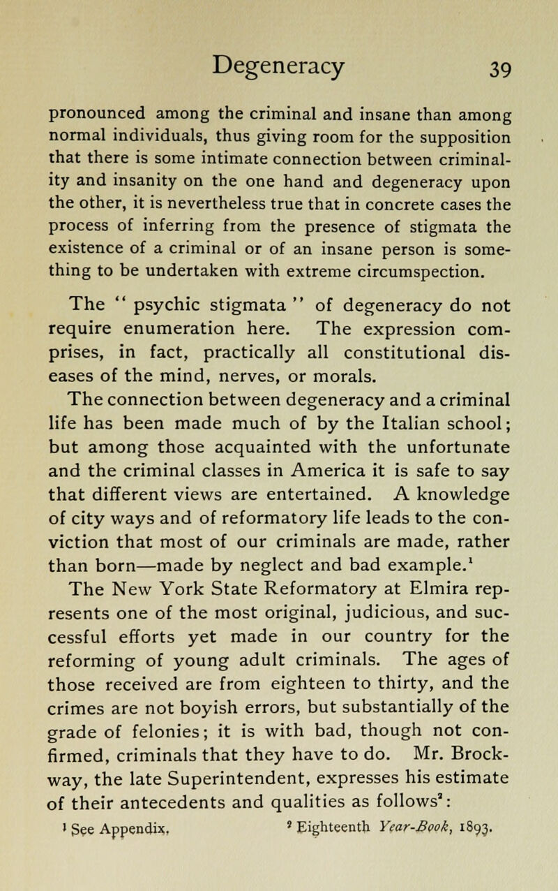 pronounced among the criminal and insane than among normal individuals, thus giving room for the supposition that there is some intimate connection between criminal- ity and insanity on the one hand and degeneracy upon the other, it is nevertheless true that in concrete cases the process of inferring from the presence of stigmata the existence of a criminal or of an insane person is some- thing to be undertaken with extreme circumspection. The  psychic stigmata  of degeneracy do not require enumeration here. The expression com- prises, in fact, practically all constitutional dis- eases of the mind, nerves, or morals. The connection between degeneracy and a criminal life has been made much of by the Italian school; but among those acquainted with the unfortunate and the criminal classes in America it is safe to say that different views are entertained. A knowledge of city ways and of reformatory life leads to the con- viction that most of our criminals are made, rather than born—made by neglect and bad example.1 The New York State Reformatory at Elmira rep- resents one of the most original, judicious, and suc- cessful efforts yet made in our country for the reforming of young adult criminals. The ages of those received are from eighteen to thirty, and the crimes are not boyish errors, but substantially of the grade of felonies; it is with bad, though not con- firmed, criminals that they have to do. Mr. Brock- way, the late Superintendent, expresses his estimate of their antecedents and qualities as follows3: • See Appendix. ' Eighteenth Year-Book, 1893.