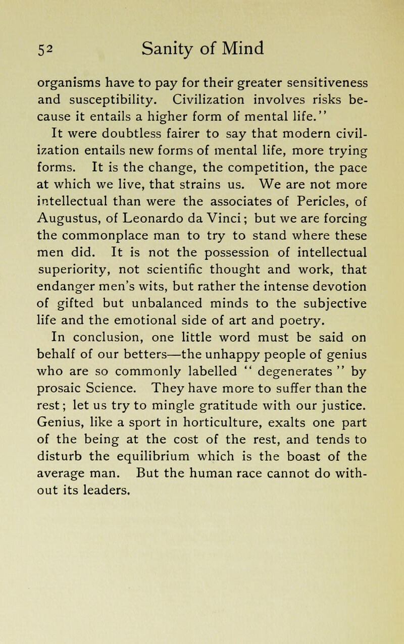 organisms have to pay for their greater sensitiveness and susceptibility. Civilization involves risks be- cause it entails a higher form of mental life. It were doubtless fairer to say that modern civil- ization entails new forms of mental life, more trying forms. It is the change, the competition, the pace at which we live, that strains us. We are not more intellectual than were the associates of Pericles, of Augustus, of Leonardo da Vinci; but we are forcing the commonplace man to try to stand where these men did. It is not the possession of intellectual superiority, not scientific thought and work, that endanger men's wits, but rather the intense devotion of gifted but unbalanced minds to the subjective life and the emotional side of art and poetry. In conclusion, one little word must be said on behalf of our betters—the unhappy people of genius who are so commonly labelled  degenerates  by prosaic Science. They have more to suffer than the rest; let us try to mingle gratitude with our justice. Genius, like a sport in horticulture, exalts one part of the being at the cost of the rest, and tends to disturb the equilibrium which is the boast of the average man. But the human race cannot do with- out its leaders.