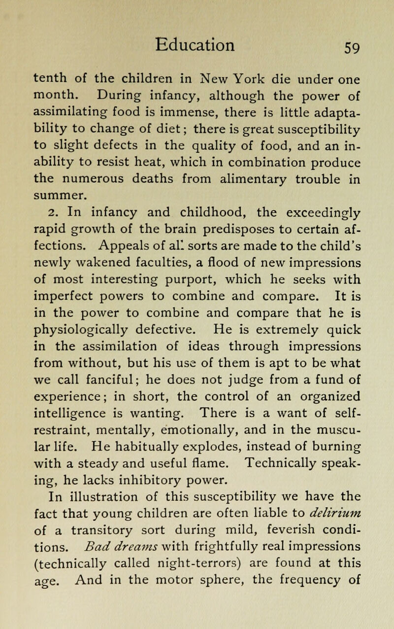 tenth of the children in New York die under one month. During infancy, although the power of assimilating food is immense, there is little adapta- bility to change of diet; there is great susceptibility to slight defects in the quality of food, and an in- ability to resist heat, which in combination produce the numerous deaths from alimentary trouble in summer. 2. In infancy and childhood, the exceedingly rapid growth of the brain predisposes to certain af- fections. Appeals of all sorts are made to the child's newly wakened faculties, a flood of new impressions of most interesting purport, which he seeks with imperfect powers to combine and compare. It is in the power to combine and compare that he is physiologically defective. He is extremely quick in the assimilation of ideas through impressions from without, but his use of them is apt to be what we call fanciful; he does not judge from a fund of experience; in short, the control of an organized intelligence is wanting. There is a want of self- restraint, mentally, emotionally, and in the muscu- lar life. He habitually explodes, instead of burning with a steady and useful flame. Technically speak- ing, he lacks inhibitory power. In illustration of this susceptibility we have the fact that young children are often liable to delirium of a transitory sort during mild, feverish condi- tions. Bad dreams with frightfully real impressions (technically called night-terrors) are found at this age. And in the motor sphere, the frequency of