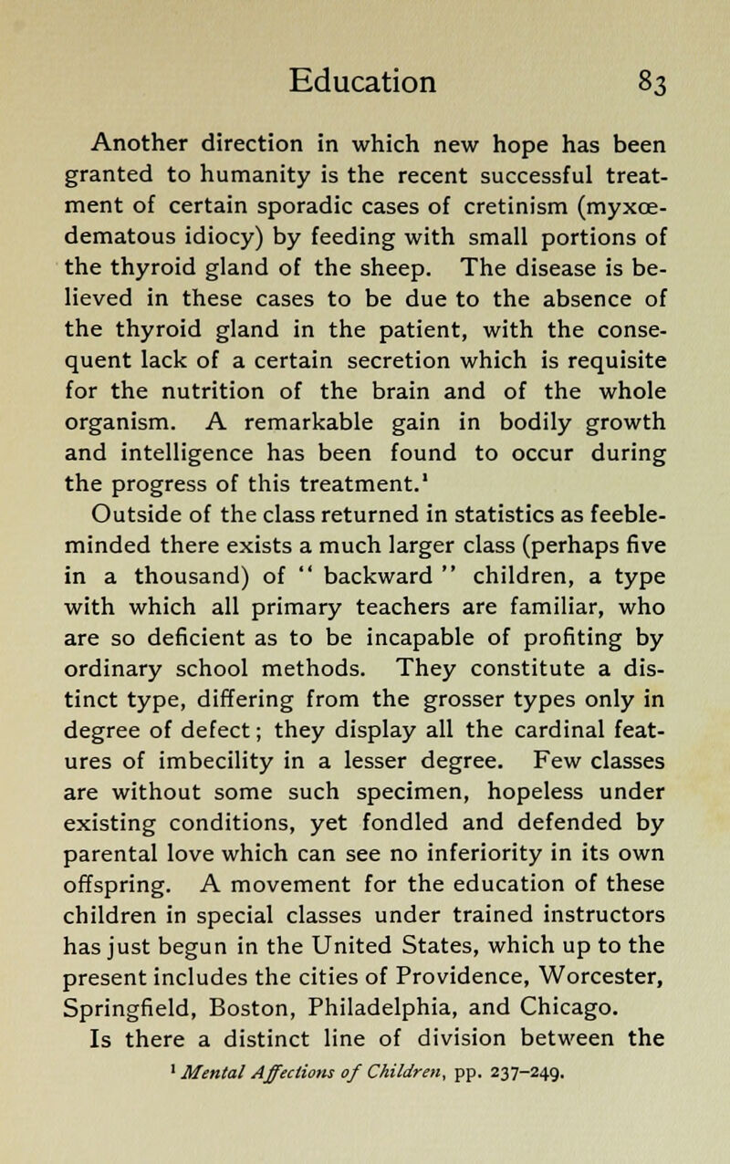 Another direction in which new hope has been granted to humanity is the recent successful treat- ment of certain sporadic cases of cretinism (myxce- dematous idiocy) by feeding with small portions of the thyroid gland of the sheep. The disease is be- lieved in these cases to be due to the absence of the thyroid gland in the patient, with the conse- quent lack of a certain secretion which is requisite for the nutrition of the brain and of the whole organism. A remarkable gain in bodily growth and intelligence has been found to occur during the progress of this treatment.1 Outside of the class returned in statistics as feeble- minded there exists a much larger class (perhaps five in a thousand) of  backward  children, a type with which all primary teachers are familiar, who are so deficient as to be incapable of profiting by ordinary school methods. They constitute a dis- tinct type, differing from the grosser types only in degree of defect; they display all the cardinal feat- ures of imbecility in a lesser degree. Few classes are without some such specimen, hopeless under existing conditions, yet fondled and defended by parental love which can see no inferiority in its own offspring. A movement for the education of these children in special classes under trained instructors has just begun in the United States, which up to the present includes the cities of Providence, Worcester, Springfield, Boston, Philadelphia, and Chicago. Is there a distinct line of division between the