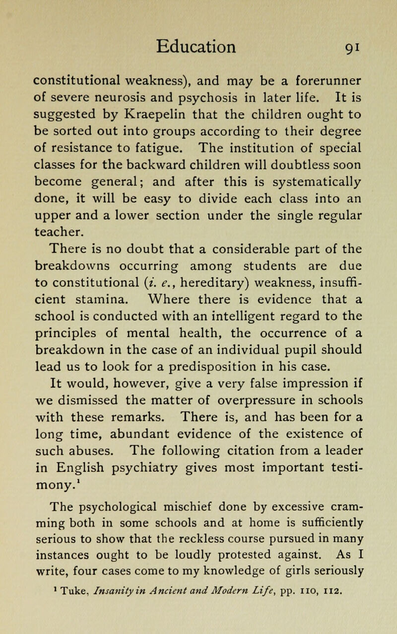 constitutional weakness), and may be a forerunner of severe neurosis and psychosis in later life. It is suggested by Kraepelin that the children ought to be sorted out into groups according to their degree of resistance to fatigue. The institution of special classes for the backward children will doubtless soon become general; and after this is systematically done, it will be easy to divide each class into an upper and a lower section under the single regular teacher. There is no doubt that a considerable part of the breakdowns occurring among students are due to constitutional (z. e., hereditary) weakness, insuffi- cient stamina. Where there is evidence that a school is conducted with an intelligent regard to the principles of mental health, the occurrence of a breakdown in the case of an individual pupil should lead us to look for a predisposition in his case. It would, however, give a very false impression if we dismissed the matter of overpressure in schools with these remarks. There is, and has been for a long time, abundant evidence of the existence of such abuses. The following citation from a leader in English psychiatry gives most important testi- mony.1 The psychological mischief done by excessive cram- ming both in some schools and at home is sufficiently serious to show that the reckless course pursued in many instances ought to be loudly protested against. As I write, four cases come to my knowledge of girls seriously 1 Tuke, Insanityin Ancient and Modern Life, pp. no, 112.