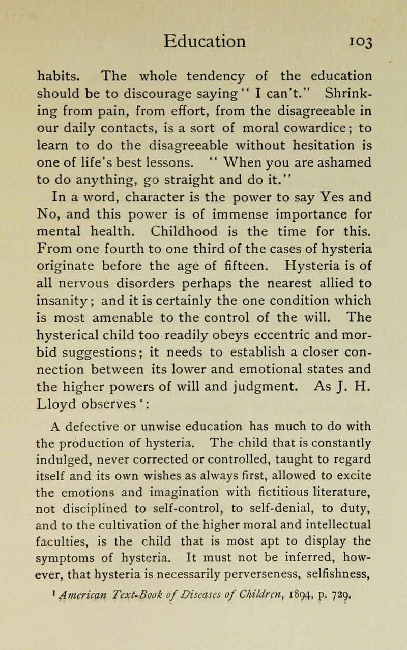 habits. The whole tendency of the education should be to discourage saying I can't. Shrink- ing from pain, from effort, from the disagreeable in our daily contacts, is a sort of moral cowardice; to learn to do the disagreeable without hesitation is one of life's best lessons.  When you are ashamed to do anything, go straight and do it. In a word, character is the power to say Yes and No, and this power is of immense importance for mental health. Childhood is the time for this. From one fourth to one third of the cases of hysteria originate before the age of fifteen. Hysteria is of all nervous disorders perhaps the nearest allied to insanity; and it is certainly the one condition which is most amenable to the control of the will. The hysterical child too readily obeys eccentric and mor- bid suggestions; it needs to establish a closer con- nection between its lower and emotional states and the higher powers of will and judgment. As J. H. Lloyd observes *: A defective or unwise education has much to do with the production of hysteria. The child that is constantly indulged, never corrected or controlled, taught to regard itself and its own wishes as always first, allowed to excite the emotions and imagination with fictitious literature, not disciplined to self-control, to self-denial, to duty, and to the cultivation of the higher moral and intellectual faculties, is the child that is most apt to display the symptoms of hysteria. It must not be inferred, how- ever, that hysteria is necessarily perverseness, selfishness, 1 American Text-Book of Discuses of Children, 1894, p. 729,