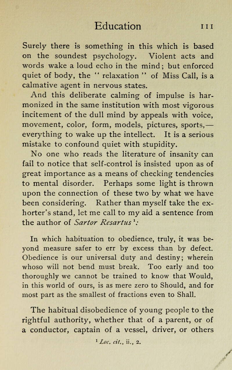 Surely there is something in this which is based on the soundest psychology. Violent acts and words wake a loud echo in the mind; but enforced quiet of body, the  relaxation  of Miss Call, is a calmative agent in nervous states. And this deliberate calming of impulse is har- monized in the same institution with most vigorous incitement of the dull mind by appeals with voice, movement, color, form, models, pictures, sports,— everything to wake up the intellect. It is a serious mistake to confound quiet with stupidity. No one who reads the literature of insanity can fail to notice that self-control is insisted upon as of great importance as a means of checking tendencies to mental disorder. Perhaps some light is thrown upon the connection of these two by what we have been considering. Rather than myself take the ex- horter's stand, let me call to my aid a sentence from the author of Sartor Resartus '„■ In which habituation to obedience, truly, it was be- yond measure safer to err by excess than by defect. Obedience is our universal duty and destiny; wherein whoso will not bend must break. Too early and too thoroughly we cannot be trained to know that Would, in this world of ours, is as mere zero to Should, and for most part as the smallest of fractions even to Shall. The habitual disobedience of young people to the rightful authority, whether that of a parent, or of a conductor, captain of a vessel, driver, or others 1 Loc. cit., ii., 2.