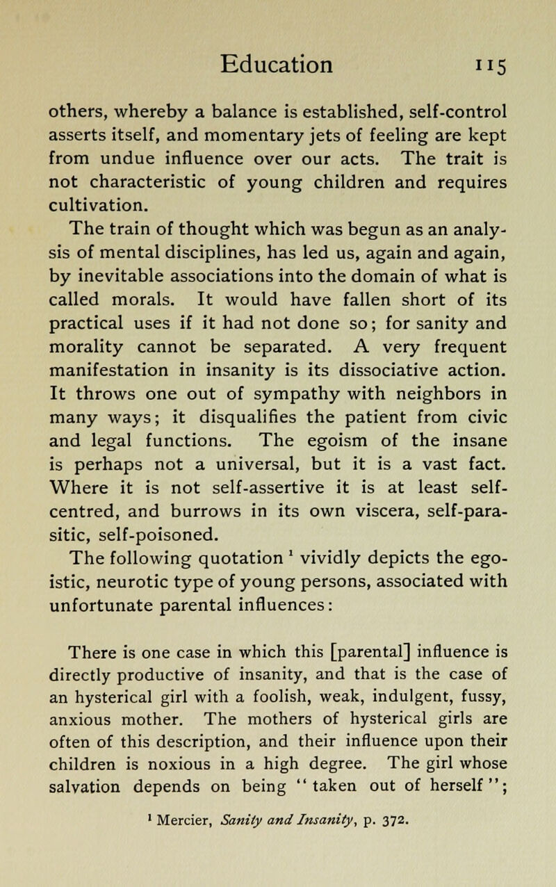 others, whereby a balance is established, self-control asserts itself, and momentary jets of feeling are kept from undue influence over our acts. The trait is not characteristic of young children and requires cultivation. The train of thought which was begun as an analy- sis of mental disciplines, has led us, again and again, by inevitable associations into the domain of what is called morals. It would have fallen short of its practical uses if it had not done so; for sanity and morality cannot be separated. A very frequent manifestation in insanity is its dissociative action. It throws one out of sympathy with neighbors in many ways; it disqualifies the patient from civic and legal functions. The egoism of the insane is perhaps not a universal, but it is a vast fact. Where it is not self-assertive it is at least self- centred, and burrows in its own viscera, self-para- sitic, self-poisoned. The following quotation ' vividly depicts the ego- istic, neurotic type of young persons, associated with unfortunate parental influences: There is one case in which this [parental] influence is directly productive of insanity, and that is the case of an hysterical girl with a foolish, weak, indulgent, fussy, anxious mother. The mothers of hysterical girls are often of this description, and their influence upon their children is noxious in a high degree. The girl whose salvation depends on being taken out of herself; 1 Mercier, Sanity and Insanity, p. 372.