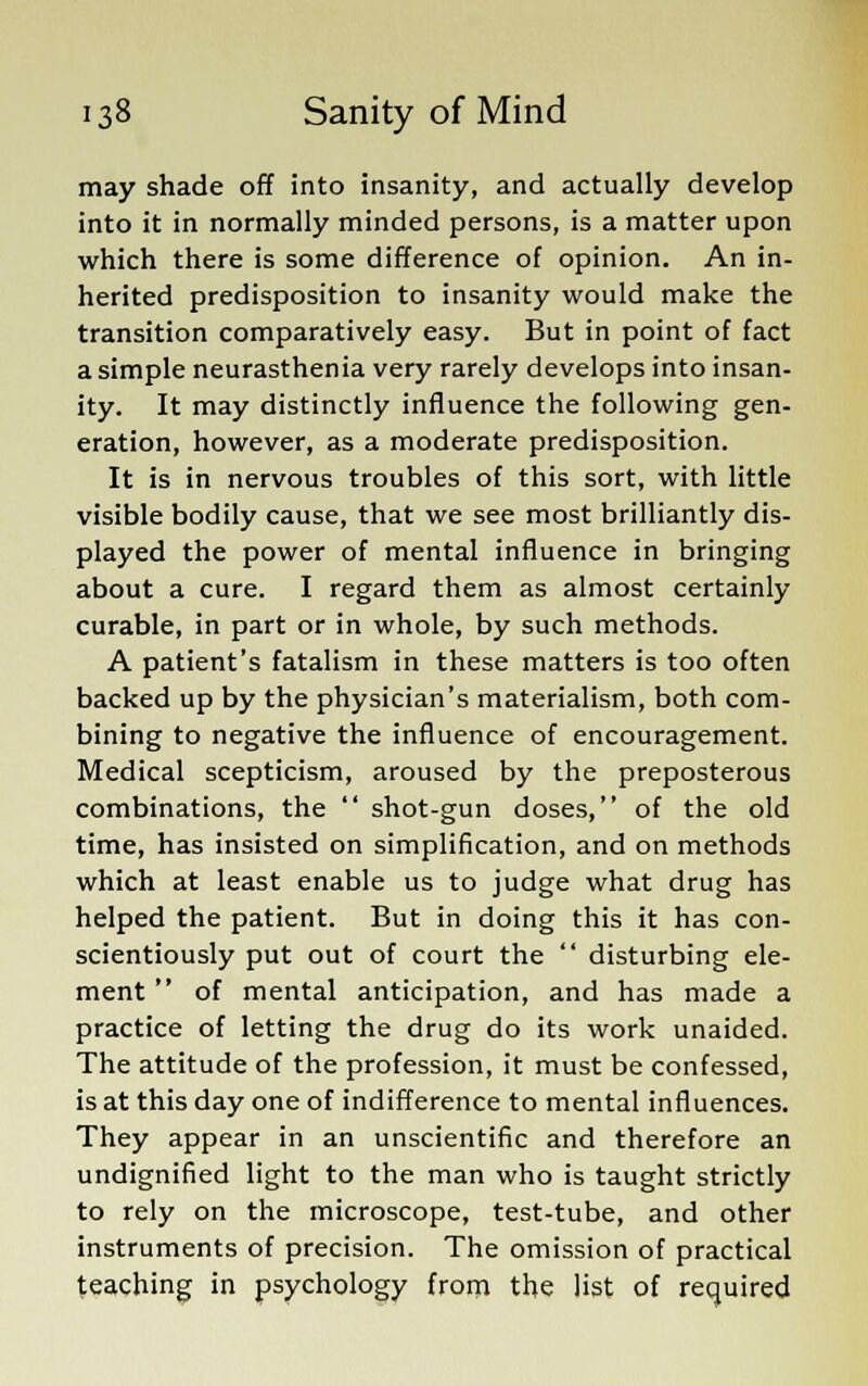 may shade off into insanity, and actually develop into it in normally minded persons, is a matter upon which there is some difference of opinion. An in- herited predisposition to insanity would make the transition comparatively easy. But in point of fact a simple neurasthenia very rarely develops into insan- ity. It may distinctly influence the following gen- eration, however, as a moderate predisposition. It is in nervous troubles of this sort, with little visible bodily cause, that we see most brilliantly dis- played the power of mental influence in bringing about a cure. I regard them as almost certainly curable, in part or in whole, by such methods. A patient's fatalism in these matters is too often backed up by the physician's materialism, both com- bining to negative the influence of encouragement. Medical scepticism, aroused by the preposterous combinations, the  shot-gun doses, of the old time, has insisted on simplification, and on methods which at least enable us to judge what drug has helped the patient. But in doing this it has con- scientiously put out of court the  disturbing ele- ment  of mental anticipation, and has made a practice of letting the drug do its work unaided. The attitude of the profession, it must be confessed, is at this day one of indifference to mental influences. They appear in an unscientific and therefore an undignified light to the man who is taught strictly to rely on the microscope, test-tube, and other instruments of precision. The omission of practical teaching in psychology from the list of required