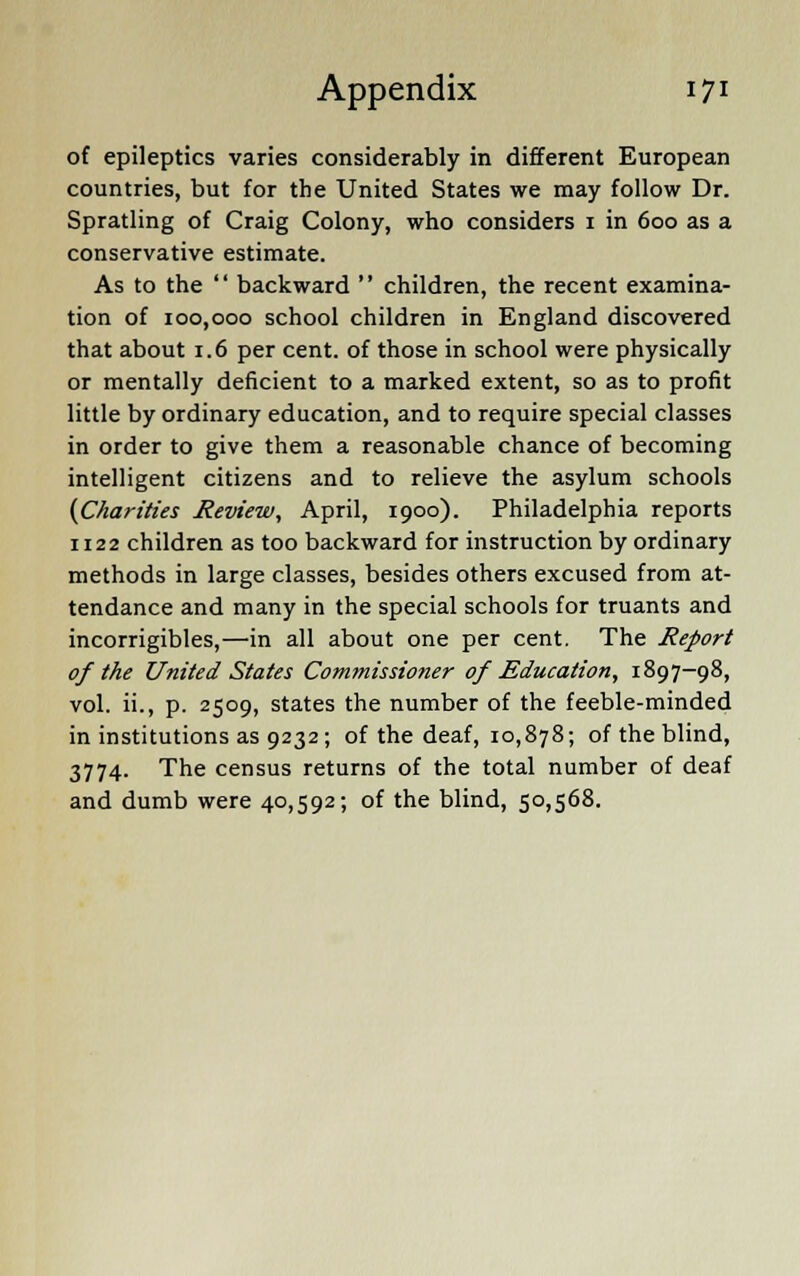 of epileptics varies considerably in different European countries, but for the United States we may follow Dr. Spratling of Craig Colony, who considers i in 600 as a conservative estimate. As to the  backward  children, the recent examina- tion of 100,000 school children in England discovered that about 1.6 per cent, of those in school were physically or mentally deficient to a marked extent, so as to profit little by ordinary education, and to require special classes in order to give them a reasonable chance of becoming intelligent citizens and to relieve the asylum schools (Charities Review, April, 1900). Philadelphia reports 1122 children as too backward for instruction by ordinary methods in large classes, besides others excused from at- tendance and many in the special schools for truants and incorrigibles,—in all about one per cent. The Report of the United States Commissioner of Education, 1897-98, vol. ii., p. 2509, states the number of the feeble-minded in institutions as 9232; of the deaf, 10,878; of the blind, 3774. The census returns of the total number of deaf and dumb were 40,592; of the blind, 50,568.