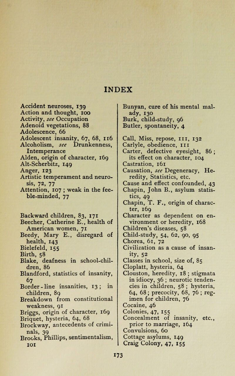 Accident neuroses, 139 Action and thought, 100 Activity, see Occupation Adenoid vegetations, 88 Adolescence, 66 Adolescent insanity, 67, 68, 116 Alcoholism, see Drunkenness, Intemperance Alden, origin of character, 169 Alt-Scherbitz, 149 Anger, 123 Artistic temperament and neuro- sis, 72, 77 Attention, 107 ; weak in the fee- ble-minded, 77 Backward children, 83, 171 Beecher, Catherine E., health of American women, 71 Beedy, Mary E., disregard of health, 143 Bielefeld, 155 Birth, 58 Blake, deafness in school-chil- dren, 86 Blandford, statistics of insanity, 67 Border-line insanities, 13; in children, 89 Breakdown from constitutional weakness, 91 Briggs, origin of character, 169 Briquet, hysteria, 64, 68 Brockway, antecedents of crimi- nals, 39 Brooks, Phillips, sentimentalism, 101 Bunyan, cure of his mental mal- ady, 130 Burk, child-study, 96 Butler, spontaneity, 4 Call, Miss, repose, III, 132 Carlyle, obedience, III Carter, defective eyesight, 86; its effect on character, 104 Castration, 161 Causation, see Degeneracy, He- redity, Statistics, etc. Cause and effect confounded, 43 Chapin, John B., asylum statis- tics, 49 Chapin, T. F., origin of charac- ter, 169 Character as dependent on en- vironment or heredity, 168 Children's diseases, 58 Child-study, 54, 62, 90, 95 Chorea, 61, 72 Civilization as a cause of insan- ity, 52 Classes in school, size of, 85 Cloplatt, hysteria, 64 Clouston, heredity, 18 ; stigmata in idiocy, 36 ; neurotic tenden- cies in children, 58 ; hysteria, 64, 68; precocity, 68, 76 ; reg- imen for children, 76 Cocaine, 46 Colonies, 47, 155 Concealment of insanity, etc., prior to marriage, 164 Convulsions, 60 Cottage asylums, 149 Craig Colony, 47, 155