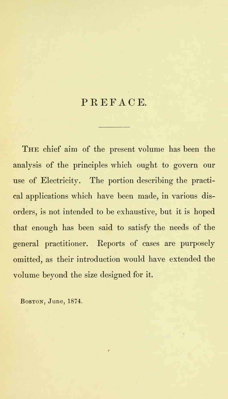 PKEFACE. The chief aim of the present volume has been the analysis of the principles which ought to govern our use of Electricity. The portion describing the practi- cal applications which have been made, in various dis- orders, is not intended to be exhaustive, but it is hoped that enough has been said to satisfy the needs of the general practitioner. Reports of cases are purposely omitted, as their introduction would have extended the volume beyond the size designed for it. Boston, June, 1874.