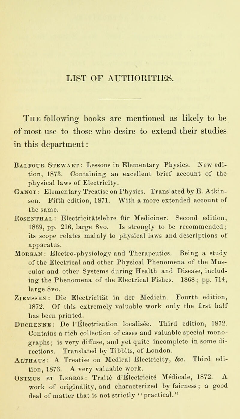 The following books are mentioned as likely to be of most use to those who desire to extend their studies in this department: Balfotjr Stewart : Lessons in Elementary Physics. New edi- tion, 1873. Containing an excellent brief account of the physical laws of Electricity. Ganot: Elementary Treatise on Physics. Translated by E. Atkin- son. Fifth edition, 1871. With a more extended account of the same. Rosenthal: Electricitatslehre fur Mediciner. Second edition, 1869, pp. 216, large 8vo. Is strongly to be recommended ; its scope relates mainly to physical laws and descriptions of apparatus. Morgan: Electro-physiology and Therapeutics. Being a study of the Electrical and other Physical Phenomena of the Mus- cular and other Systems during Health and Disease, includ- ing the Phenomena of the Electrical Fishes. 1868; pp. 714, large 8vo. Ziemssen : Die Electricilat in der Medicin. Fourth edition, 1872. Of this extremely valuable work only the first half has been printed. Duchenne : De l'Electrisation localised. Third edition, 1872. Contains a rich collection of cases and valuable special mono- graphs; is very diffuse, and yet quite incomplete in some di- rections. Translated by Tibbits, of London. Althaus: A Treatise on Medical Electricity, &c. Third edi- tion, 1873. A very valuable work. Onimus et Legros: Traite d'Electricit^ Medicale, 1872. A work of originality, and characterized by fairness; a good deal of matter that is not strictly  practical.