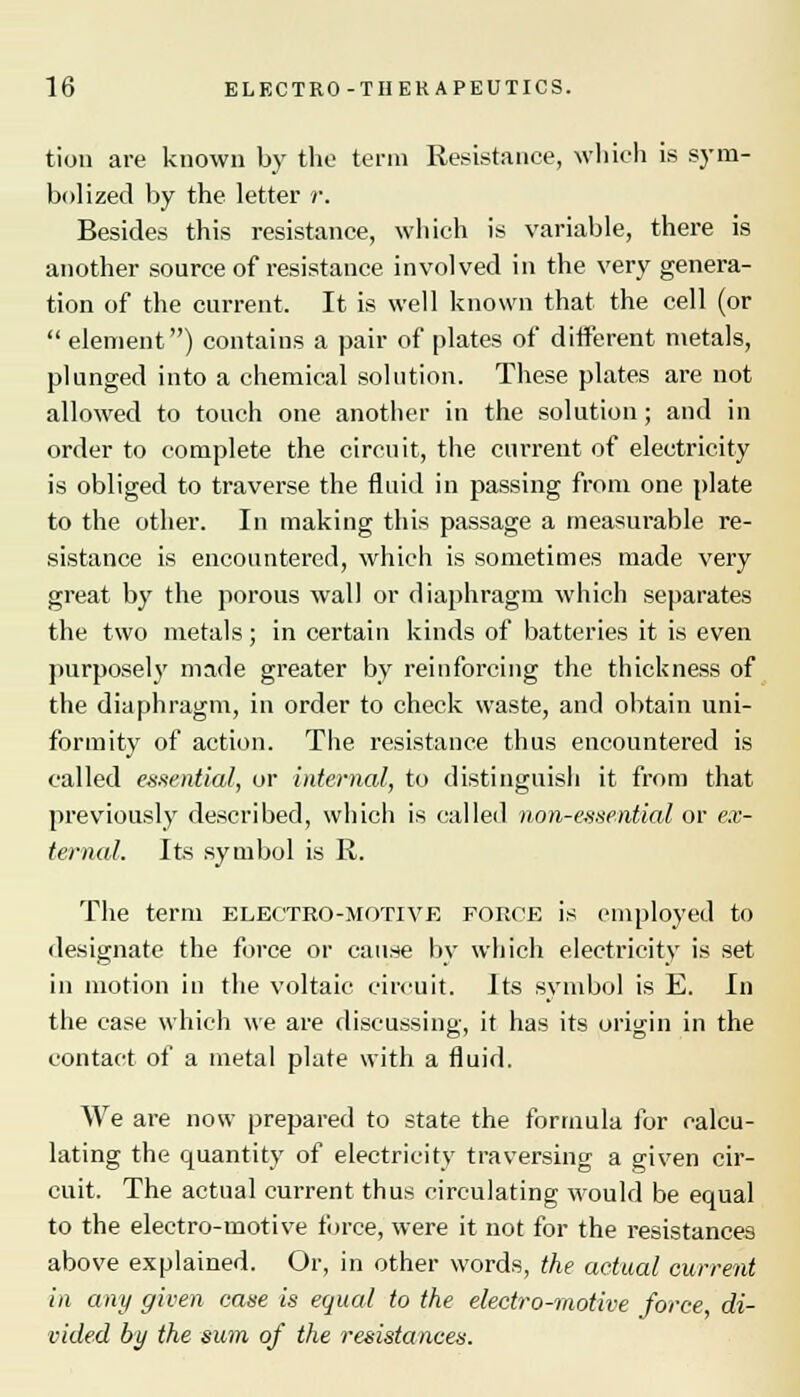 tion are known by the term Resistance, which is sym- bolized by the letter r. Besides this resistance, which is variable, there is another source of resistance involved in the very genera- tion of the current. It is well known that the cell (or  element) contains a pair of plates of different metals, plunged into a chemical solution. These plates are not allowed to touch one another in the solution; and in order to complete the circuit, the current of electricity is obliged to traverse the fluid in passing from one plate to the other. In making this passage a measurable re- sistance is encountered, which is sometimes made very great by the porous wall or diaphragm which separates the two metals; in certain kinds of batteries it is even purposely made greater by reinforcing the thickness of the diaphragm, in order to check waste, and obtain uni- formity of action. The resistance thus encountered is called essential, or internal, to distinguish it from that previously described, which is called non-essential or ex- ternal. Its symbol is R. The term electro-motive force is employed to designate the force or cause by which electricity is set in motion in the voltaic circuit. Its symbol is E. In the case which we are discussing, it has its origin in the contact of a metal plate with a fluid. We are now prepared to state the formula for calcu- lating the quantity of electricity traversing a given cir- cuit. The actual current thus circulating would be equal to the electro-motive force, were it not for the resistances above explained. Or, in other words, the actual current in any given case is equal to the electro-motive force, di- vided by the sum of the resistances.