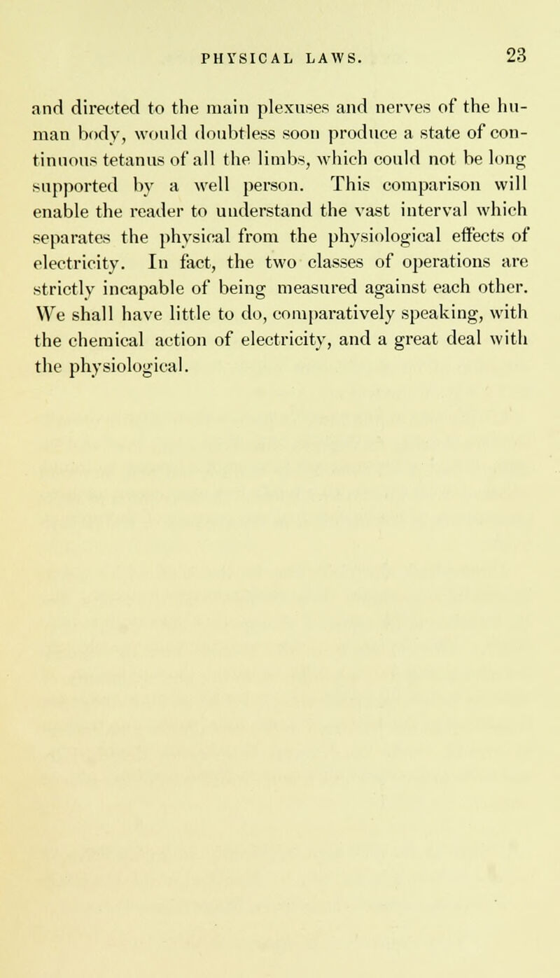 and directed to the main plexuses and nerves of the hu- man body, would doubtless soon produce a state of con- tinuous tetanus of all the limbs, which could not be long supported by a well person. This comparison will enable the reader to understand the vast interval which separates the physical from the physiological effects of electricity. In fact, the two classes of operations are strictly incapable of being measured against each other. We shall have little to do, comparatively speaking, with the chemical action of electricity, and a great deal witli the physiological.