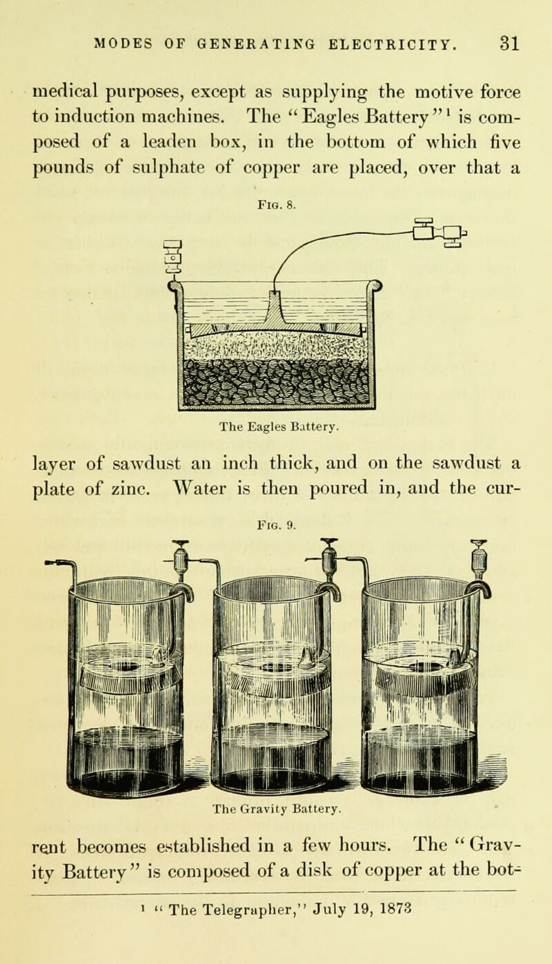 medical purposes, except as supplying the motive force to induction machines. The Eagles Battery' is com- posed of a leaden box, in the bottom of which five pounds of sulphate of copper are placed, over that a The Eagles Battery. layer of sawdust an inch thick, and on the sawdust a plate of zinc. Water is then poured in, and the cur- The Gravity Battery. rent becomes established in a few hours. The  Grav- ity Battery is composed of a disk of copper at the bot- The Telegrapher, July 19, 1873