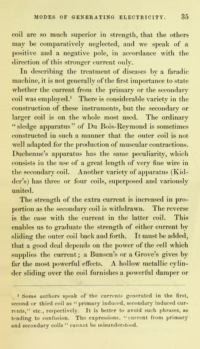 coil are so much superior in strength, that the others may be comparatively neglected, and we speak of a positive and a negative pole, in accordance with the direction of this stronger current only. In describing the treatment of diseases by a faradic machine, it is not generally of the first importance to state whether the current from the primary or the secondary coil was employed.1 There is considerable variety in the construction of these instruments, but the secondary or larger coil is on the whole most used. The ordinary sledge apparatus of Du Bois-Reymond is sometimes constructed in such a manner that the outer coil is not well adapted for the production of muscular contractions. Duchenne's apparatus has the same peculiarity, which consists in the use of a great length of very fine wire in the secondary coil. Another variety of apparatus (Kid- der's) has three or four coils, superposed and variously united. The strength of the extra current is increased in pro- portion as the secondary coil is withdrawn. The reverse is the case with the current in the latter coil. This enables us to graduate the strength of either current by sliding the outer coil back and forth. It must be added, that a good deal depends on the power of the cell which supplies the current; a Bunsen's or a Grove's gives by far the most powerful effects. A hollow metallic cylin- der sliding over the coil furnishes a powerful damper or 1 Some authors speak of the currents generated in the first, second or third coil as  primary induced, secondary induced cur- rents, etc., respectively. It is better to avoid such phrases, as tending to confusion. The expressions, current from primary and secondary coils  cannot be misunderstood.