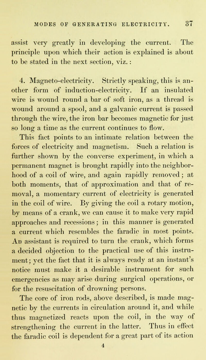 assist very greatly in developing the current. The principle upon which their action is explained is about to be stated in the next section, viz.: 4. Magneto-electricity. Strictly speaking, this is an- other form of induction-electricity. If an insulated wire is wound round a bar of soft iron, as a thread is wound around a spool, and a galvanic current is passed through the wire, the iron bar becomes magnetic for just so long a time as the current continues to flow. This fact points to an intimate relation between the forces of electricity and magnetism. Such a relation is further shown by the converse experiment, in which a permanent magnet is brought rapidly into the neighbor- hood of a coil of wire, and again rapidly removed ; at both moments, that of approximation and that of re- moval, a momentary current of electricity is generated in the coil of wire. By giving the coil a rotary motion, by means of a crank, we can cause it to make very rapid approaches and recessions; in this manner is generated a current which resembles the faradic in most points. An assistant is required to turn the crank, which forms a decided objection to the practical use of this instru- ment; yet the fact that it is always ready at an instant's notice must make it a desirable instrument for such emergencies as may arise during surgical operations, or for the resuscitation of drowning persons. The core of iron l-ods, above described, is made mag- netic by the currents in circulation around it, and while thus magnetized reacts upon the coil, in the way of strengthening the current in the latter. Thus in effect the faradic coil is dependent for a great part of its action 4