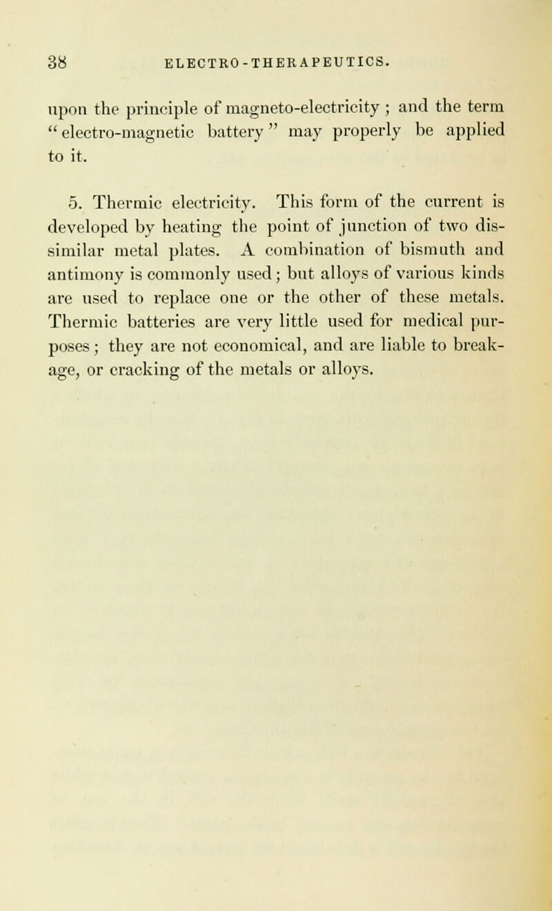 upon the principle of magneto-electricity ; and the term electro-magnetic battery may properly be applied to it, 5. Thermic electricity. This form of the current is developed by heating the point of junction of two dis- similar metal plates. A combination of bismuth and antimony is commonly used; but alloys of various kinds are used to replace one or the other of these metals. Thermic batteries are very little used for medical pur- poses ; they are not economical, and are liable to break- age, or cracking of the metals or alloys.