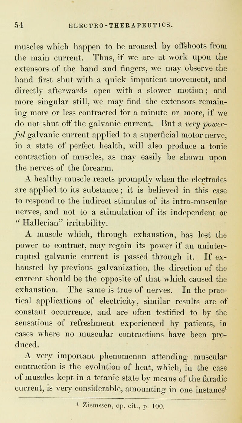muscles which happen to be aroused by offshoots from the main current. Thus, if we are at work upon the extensors of the hand and fingers, we may observe the hand first shut with a quick impatient movement, and directly afterwards open with a slower motion; and more singular still, we may find the extensors remain- ing more or less contracted for a minute or more, if we do not shut off the galvanic current. But a very power- ful galvanic cuiTent applied to a superficial motor nerve, in a state of perfect health, will also produce a tonic contraction of muscles, as may easily be shown upon the nerves of the forearm. A healthy muscle reacts promptly when the electrodes are applied to its substance; it is believed in this case to respond to the indirect stimulus of its intra-muscular nerves, and not to a stimulation of its independent or  Hallerian irritability. A muscle which, through exhaustion, has lost the power to contract, may regain its power if an uninter- rupted galvanic current is passed through it. If ex- hausted by previous galvanization, the direction of the current should be the opposite of that which caused the exhaustion. The same is true of nerves. In the prac- tical applications of electricity, similar results are of constant occurrence, and are often testified to by the sensations of refreshment experienced by patients, in cases where no muscular contractions have been pro- duced. A very important phenomenon attending muscular contraction is the evolution of heat, which, in the case of muscles kept in a tetanic state by means of the faradic current, is very considerable, amounting in one instance1 1 Ziemssen, op. cit., p. 100.