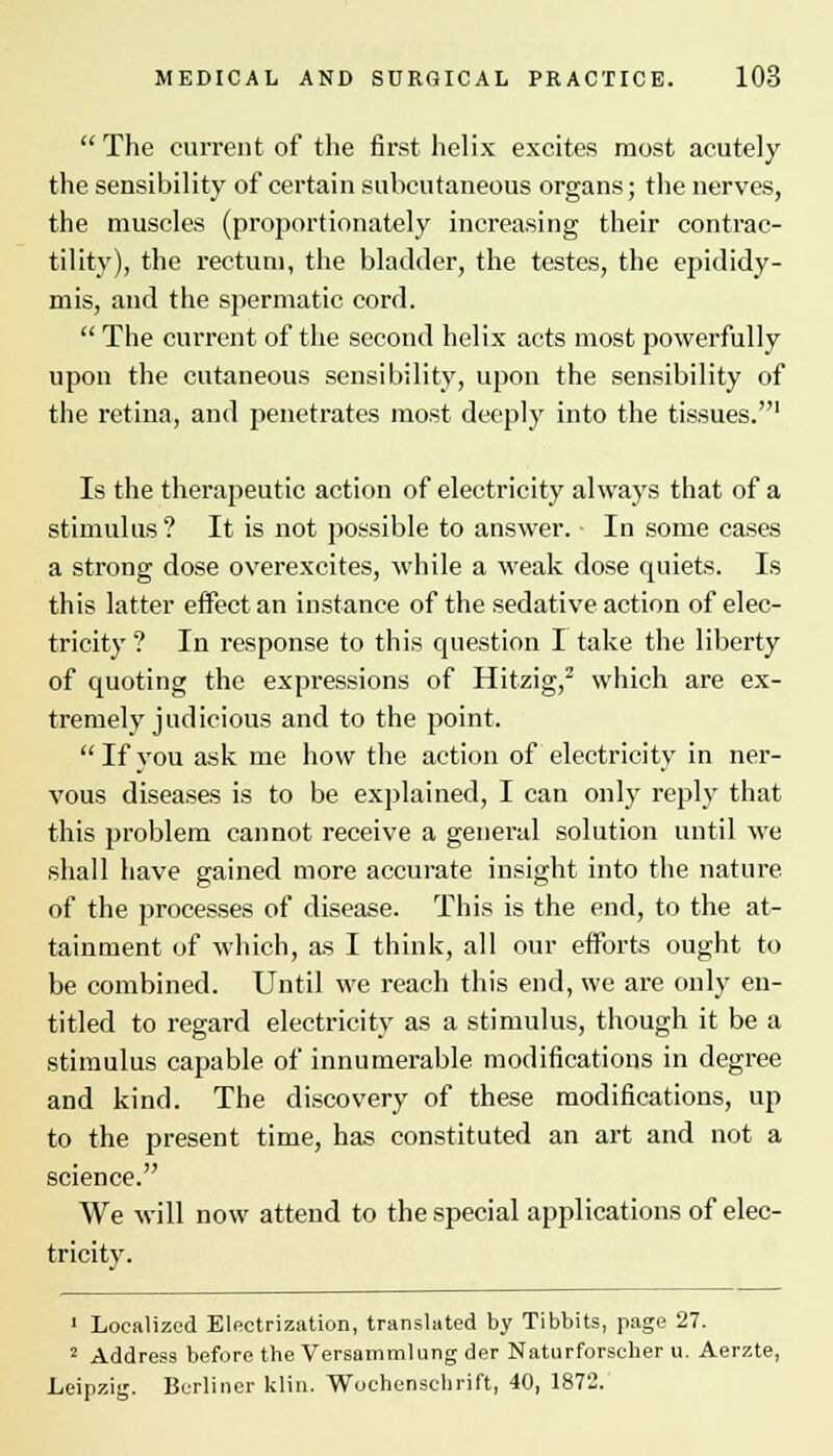  The current of the first helix excites most acutely the sensibility of certain subcutaneous organs; the nerves, the muscles (proportionately increasing their contrac- tility), the rectum, the bladder, the testes, the epididy- mis, and the spermatic cord.  The current of the second helix acts most powerfully upon the cutaneous sensibility, upon the sensibility of the retina, and penetrates most deeply into the tissues.1 Is the therapeutic action of electricity always that of a stimulus? It is not possible to answer. In some cases a strong dose overexcites, while a weak dose quiets. Is this latter effect an instance of the sedative action of elec- tricity? In response to this question I take the liberty of quoting the expi-essions of Hitzig,2 which are ex- tremely judicious and to the point.  If you ask me how the action of electricity in ner- vous diseases is to be explained, I can only reply that this problem cannot receive a general solution until we shall have gained more accurate insight into the nature of the processes of disease. This is the end, to the at- tainment of which, as I think, all our efforts ought to be combined. Until we reach this end, we are only en- titled to regard electricity as a stimulus, though it be a stimulus capable of innumerable modifications in degree and kind. The discovery of these modifications, up to the present time, has constituted an art and not a science. We will now attend to the special applications of elec- tricity. 1 Localized Electrization, translated by Tibbits, page 27. 2 Address before the Versammlung der Naturforscher u. Aerzte, Leipzig. Berliner klin. Wochenschrift, 40, 1872.