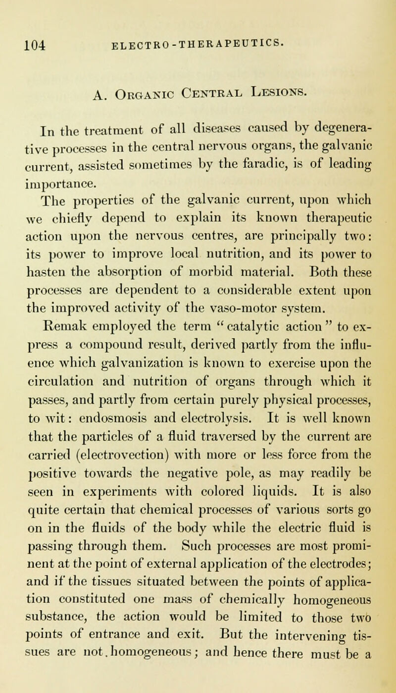 A. Organic Central Lesions. In the treatment of all diseases caused by degenera- tive processes in the central nervous organs, the galvanic current, assisted sometimes by the faradic, is of leading importance. The properties of the galvanic current, upon which we chiefly depend to explain its known therapeutic action upon the nervous centres, are principally two: its power to improve local nutrition, and its power to hasten the absorption of morbid material. Both these processes are dependent to a considerable extent upon the improved activity of the vaso-motor system. Remak employed the term  catalytic action  to ex- press a compound result, derived partly from the influ- ence which galvanization is known to exercise upon the circulation and nutrition of organs through which it passes, and partly from certain purely physical processes, to wit: endosmosis and electrolysis. It is well known that the particles of a fluid traversed by the current are carried (electrovection) with more or less force from the positive towards the negative pole, as may readily be seen in experiments with colored liquids. It is also quite certain that chemical processes of various sorts go on in the fluids of the body while the electric fluid is passing through them. Such processes are most promi- nent at the point of external application of the electrodes; and if the tissues situated between the points of applica- tion constituted one mass of chemically homogeneous substance, the action would be limited to those two points of entrance and exit. But the intervening tis- sues are not.homogeneous; and hence there must be a