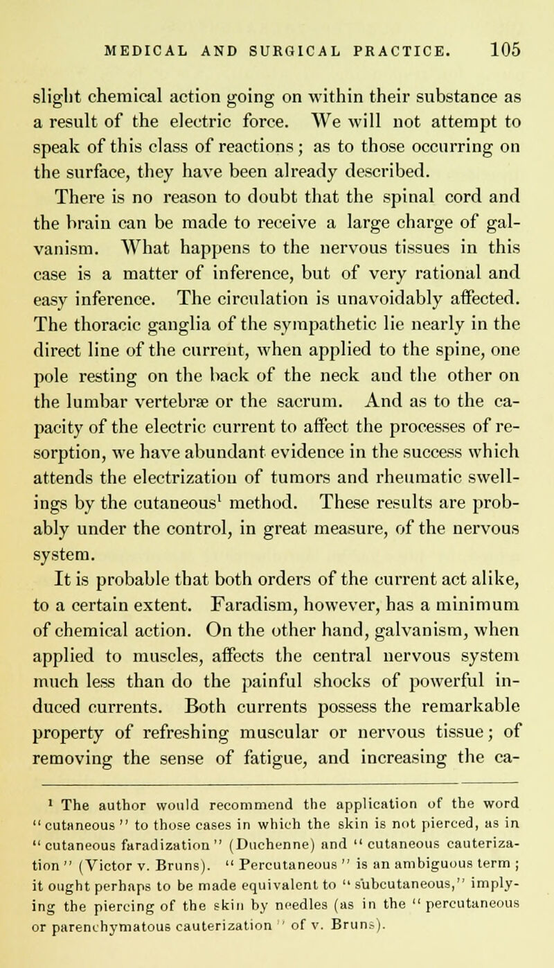 slight chemical action going on within their substance as a result of the electric force. We will not attempt to speak of this class of reactions; as to those occurring on the surface, they have been already described. There is no reason to doubt that the spinal cord and the brain can be made to receive a large charge of gal- vanism. What happens to the nervous tissues in this case is a matter of inference, but of very rational and easy inference. The circulation is unavoidably affected. The thoracic ganglia of the sympathetic lie nearly in the direct line of the current, when applied to the spine, one pole resting on the back of the neck and the other on the lumbar vertebrae or the sacrum. And as to the ca- pacity of the electric current to affect the processes of re- sorption, we have abundant evidence in the success which attends the electrization of tumors and rheumatic swell- ings by the cutaneous1 method. These results are prob- ably under the control, in great measure, of the nervous system. It is probable that both orders of the current act alike, to a certain extent. Faradism, however, has a minimum of chemical action. On the other hand, galvanism, when applied to muscles, affects the central nervous system much less than do the painful shocks of powerful in- duced currents. Both currents possess the remarkable property of refreshing muscular or nervous tissue; of removing the sense of fatigue, and increasing the ca- 1 The author would recommend the application of the word  cutaneous  to those cases in which the skin is not pierced, as in cutaneous faradization (Duchenne) and cutaneous cauteriza- tion  (Victor v. Bruns).  Percutaneous  is an ambiguous term ; it ought perhaps to be made equivalent to  subcutaneous, imply- ing the piercing of the skin by needles (as in the  percutaneous or parenchymatous cauterization  of v. Bruns).