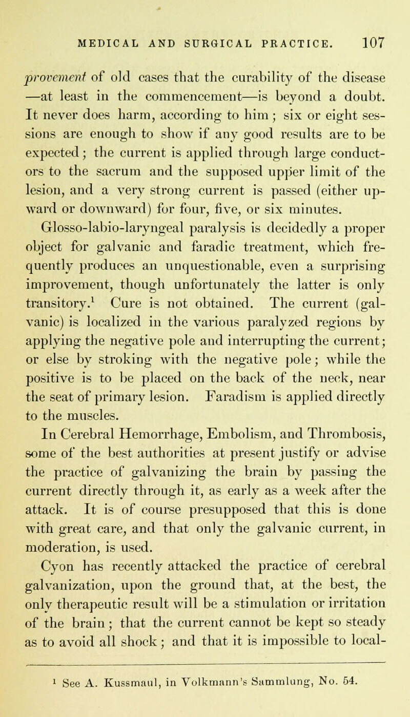 provememt of old cases that the curability of the disease —at least in the commencement—is beyond a doubt. It never does harm, according to him; six or eight ses- sions are enough to show if any good results are to be expected; the current is applied through large conduct- ors to the sacrum and the supposed upper limit of the lesion, and a very strong current is passed (either up- ward or downward) for four, five, or six minutes. Glosso-labio-laryngeal paralysis is decidedly a proper- object for galvanic and faradic treatment, which fre- quently produces an unquestionable, even a surprising improvement, though unfortunately the latter is only transitory.1 Cure is not obtained. The current (gal- vanic) is localized in the various paralyzed regions by applying the negative pole and interrupting the current; or else by stroking with the negative pole; while the positive is to be placed on the back of the neck, near the seat of primary lesion. Faradism is applied directly to the muscles. In Cerebral Hemorrhage, Embolism, and Thrombosis, some of the best authorities at present justify or advise the practice of galvauizing the brain by passing the current directly through it, as early as a week after the attack. It is of course presupposed that this is done with great care, and that only the galvanic current, in moderation, is used. Cyon has recently attacked the practice of cerebral galvanization, upon the ground that, at the best, the only therapeutic result will be a stimulation or irritation of the brain ; that the current cannot be kept so steady as to avoid all shock; and that it is impossible to local- 1 See A. Kussmaul, in Volknmnn's Sammlung, No. 54.