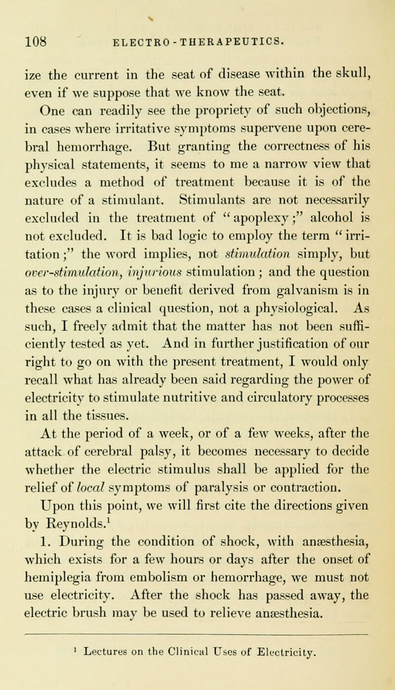 ize the current in the seat of disease within the skull, even if we suppose that we know the seat. One can readily see the propriety of such objections, in cases where irritative symptoms supervene upon cere- bral hemorrhage. But granting the correctness of his physical statements, it seems to me a narrow view that excludes a method of treatment because it is of the nature of a stimulant. Stimulants are not necessarily excluded in the treatment of apoplexy; alcohol is not excluded. It is bad logic to employ the term  irri- tation ; the word implies, not stimulation simply, but over-stimulation, injurious stimulation; and the question as to the injury or benefit derived from galvanism is in these cases a clinical question, not a physiological. As such, I freely admit that the matter has not been suffi- ciently tested as yet. And in further justification of our right to go on with the present treatment, I would only recall what has already been said regarding the power of electricity to stimulate nutritive and circulatory processes in all the tissues. At the period of a week, or of a few weeks, after the attack of cerebral palsy, it becomes necessary to decide whether the electric stimulus shall be applied for the relief of local symptoms of paralysis or contraction. Upon this point, we will first cite the directions given by Reynolds.1 1. During the condition of shock, with anaesthesia, which exists for a few hours or days after the onset of hemiplegia from embolism or hemorrhage, we must not use electricity. After the shock has passed away, the electric brush may be used to relieve anaesthesia. 1 Lectures on the Clinical Uses of Electricity.