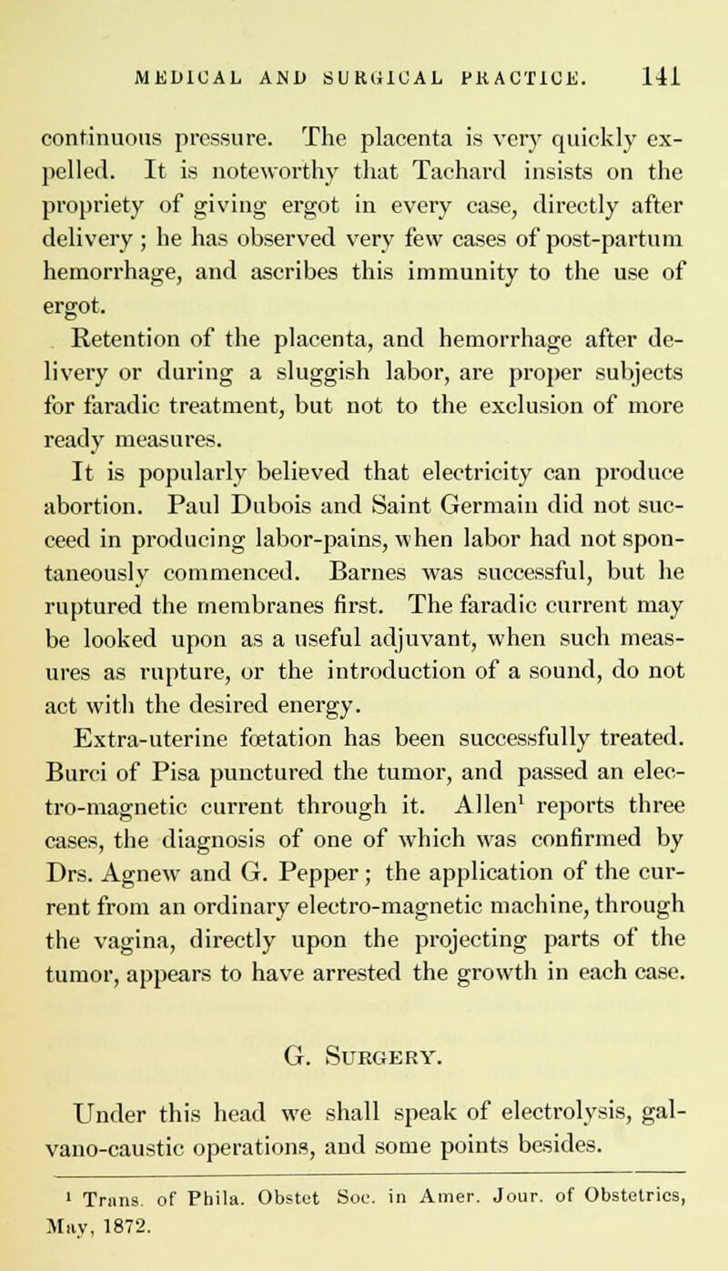 continuous pressure. The placenta is very quickly ex- pelled. It is noteworthy that Tachard insists on the propriety of giving ergot in every case, directly after delivery ; he has observed very few cases of post-partum hemorrhage, and ascribes this immunity to the use of ergot. Retention of the placenta, and hemorrhage after de- livery or during a sluggish labor, are proper subjects for faradic treatment, but not to the exclusion of more ready measures. It is popularly believed that electricity can produce abortion. Paul Dubois and Saint Germain did not suc- ceed in producing labor-pains, when labor had not spon- taneously commenced. Barnes was successful, but he ruptured the membranes first. The faradic current may be looked upon as a useful adjuvant, when such meas- ures as rupture, or the introduction of a sound, do not act with the desired energy. Extra-uterine fetation has been successfully treated. Burci of Pisa punctured the tumor, and passed an elec- tro-magnetic current through it. Allen1 reports three cases, the diagnosis of one of which was confirmed by Drs. Agnew and G. Pepper; the application of the cur- rent from an ordinary electro-magnetic machine, through the vagina, directly upon the projecting parts of the tumor, appears to have arrested the growth in each case. G. Surgery. Under this head we shall speak of electrolysis, gal- vano-caustic operations, and some points besides. 1 Trans, of Phila. Obstet Soc. in Amer. Jour, of Obstetrics, May, 1872.