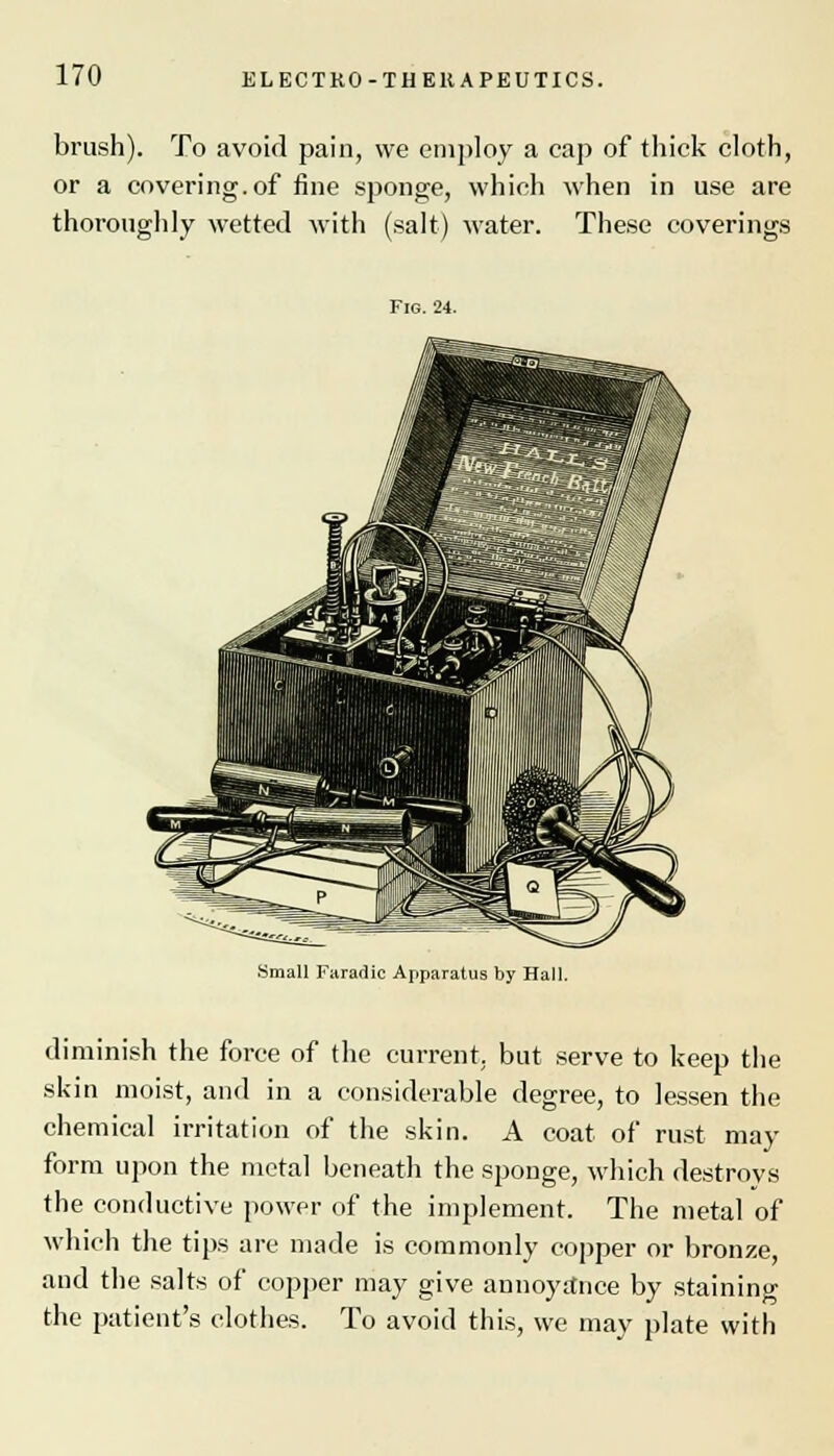 brush). To avoid pain, we employ a cap of thick cloth, or a covering.of fine sponge, which when in use are thoroughly wetted with (salt) water. These coverings Fig. 24. Small Faradic Apparatus by Hall. diminish the force of the current, but serve to keep the skin moist, and in a considerable degree, to lessen the chemical irritation of the skin. A coat of rust may form upon the metal beneath the sponge, which destroys the conductive power of the implement. The metal of which the tips are made is commonly copper or bronze, and the salts of copper may give annoyance by staining the patient's clothes. To avoid this, we may plate with