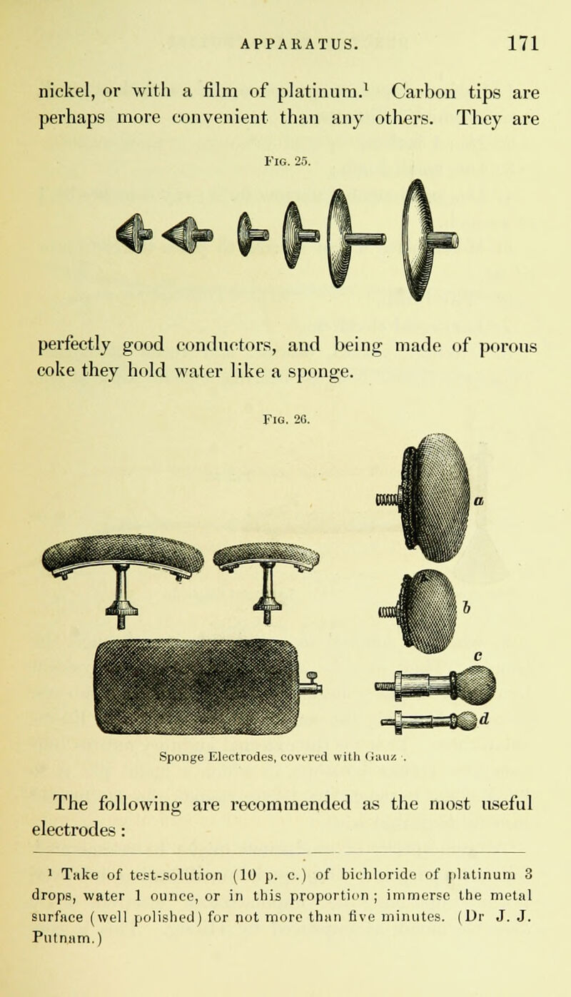 nickel, or with a film of platinum.1 Carbon tips are perhaps more convenient than any others. They are Fig. 2.5. perfectly good conductors, and being made of porous coke they hold water like a sponge. Fig. 26. Sponge Electrodes, covered with (iuuz The following are recommended as the most useful electrodes: 1 Take of test-solution (10 p. c.) of bichloride of platinum 3 drops, water 1 ounce, or in this proportion ; immerse the metal surface (well polished) for not more than five minutes. (Dr J. J. Putnam.)