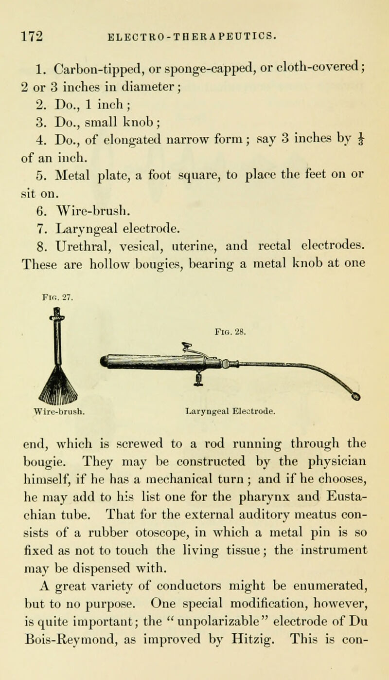 1. Carbon-tipped, or sponge-capped, or eloth-covered; 2 or 3 inches in diameter; 2. Do., 1 inch ; 3. Do., small knob; 4. Do., of elongated narrow form; say 3 inches by J of an inch. 5. Metal plate, a foot square, to place the feet on or sit on. 6. Wire-brush. 7. Laryngeal electrode. 8. Urethral, vesical, uterine, and rectal electrodes. These are hollow bougies, bearing a metal knob at one Fig. 28. Wire-brush. Laryngeal Electrode. end, which is screwed to a rod running through the bougie. They may be constructed by the physician himself, if he has a mechanical turn; and if he chooses, he may add to his list one for the pharynx and Eusta- chian tube. That for the external auditory meatus con- sists of a rubber otoscope, in which a metal pin is so fixed as not to touch the living tissue; the instrument may be dispensed with. A great variety of conductors might be enumerated, but to no purpose. One special modification, however, is quite important; the  unpolarizable electrode of Du Bois-Reymond, as improved by Hitzig. This is con-