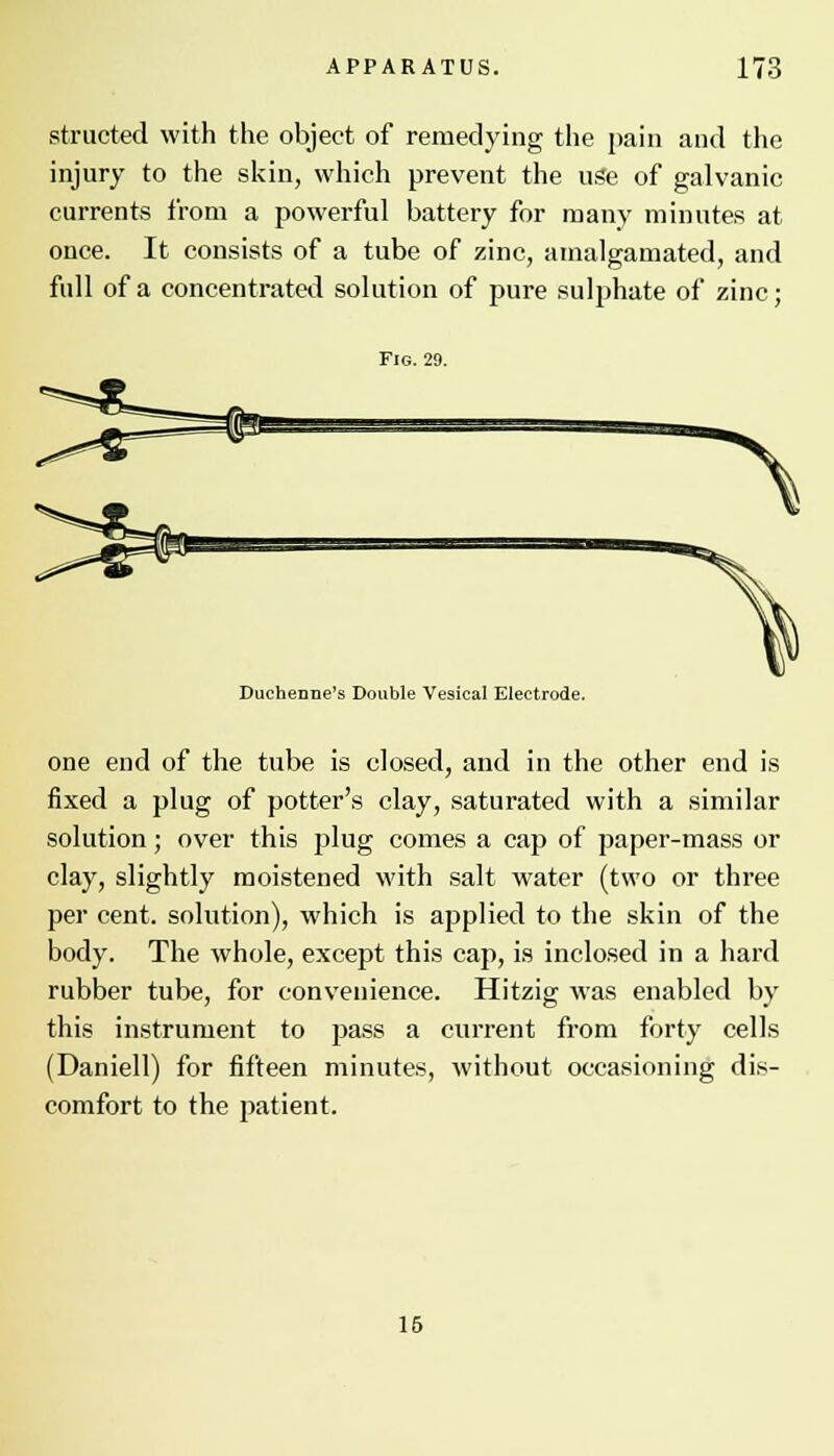 structed with the object of remedying the pain and the injury to the skin, which prevent the use of galvanic currents from a powerful battery for many minutes at once. It consists of a tube of zinc, amalgamated, and full of a concentrated solution of pure sulphate of zinc; Fig. 29. ~\ Ducheone's Double Vesical Electrode. one end of the tube is closed, and in the other end is fixed a plug of potter's clay, saturated with a similar solution; over this plug comes a cap of paper-mass or clay, slightly moistened with salt water (two or three per cent, solution), which is applied to the skin of the body. The whole, except this cap, is inclosed in a hard rubber tube, for convenience. Hitzig was enabled by this instrument to pass a current from forty cells (Daniell) for fifteen minutes, without occasioning dis- comfort to the patient. 15