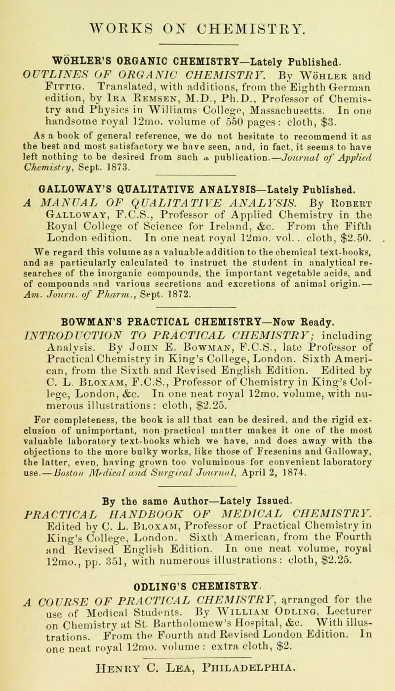 WOHLER'S ORGANIC CHEMISTRY—Lately Published. OUTLINES OF ORGANIC CHEMISTRY. By Wohler and Fittig. Translated, with additions, from theEighth German edition, by Ira Remsen, M.D., Ph.D., Professor of Chemis- try and Physics in Williams College, Massachusetts. In one handsome royal 12mo. volume of 550 pages: cloth, $3. As a book of general reference, we do not hesitate to recommend it as the best and most satisfactory we have seen, and, in fact, it seems to have left nothing to be desired from such a, publication.—Journal of Applied Chemistry, Sept. 1873. GALLOWAY'S QUALITATIVE ANALYSIS—Lately Published. A MANUAL OF QUALITATIVE ANALYSIS. By Robert Galloway, F.C.S., Professor of Applied Chemistry in the Royal College of Science for Ireland, &c. Prom the Fifth London edition. In one neat royal 12mo. vol. . cloth, $2.50. We regard this volume as a valuable addition to the chemical text-books, and as particularly calculated to instruct the student in analytical re- searches of the inorganic compounds, the important vegetable acids, and of compounds :md various secretions and excretions of animal origin.— Am. Joum. of Pharm., Sept. 1872. BOWMAN'S PRACTICAL CHEMISTRY—Now Ready. INTRODUCTION TO PRACTICAL CHEMISTRY; including Analysis. By John E. Bowman, F.C.S., late Professor of Practical Chemistry in King's College, London. Sixth Ameri- can, from the Sixth and Revised English Edition. Edited by C. L. Bloxam, F.C.S., Professor of Chemistry in King's Col- lege, London, &c. In one neat ro3'al 12mo. volume, with nu- merous illustrations: cloth, $2.25. For completeness, the book is all that can be desired, and the rigid ex- clusion of unimportant, non practical matter makes it one of the most valuable laboratory text-books which we have, and does away with the objections to the more bulky works, like those of Fresenius and Galloway, the latter, even, having grown too voluminous for convenient laboratory use.—Boston Medical and Surgical Journal, April 2, 1874. By the same Author—Lately Issued. PRACTICAL HANDBOOK OF MEDICAL CHEMISTRY. Edited by C. L. Bloxam, Professor of Practical Chemistry in King's College, London. Sixth American, from the Fourth and Revised English Edition. In one neat volume, royal 12mo., pp. 351, with numerous illustrations: cloth, $2.25. ODLING'S CHEMISTRY. A COURSE OF PRACTICAL CHEMISTRY, arranged for the use of Medical Students. By William Odlino, Lecturer on Chemistry at St. Bartholomew's Hospital, &c. With illus- trations. From the Fourth and Revised London Edition. In one neat royal 12mo. volume : extra cloth, $2.