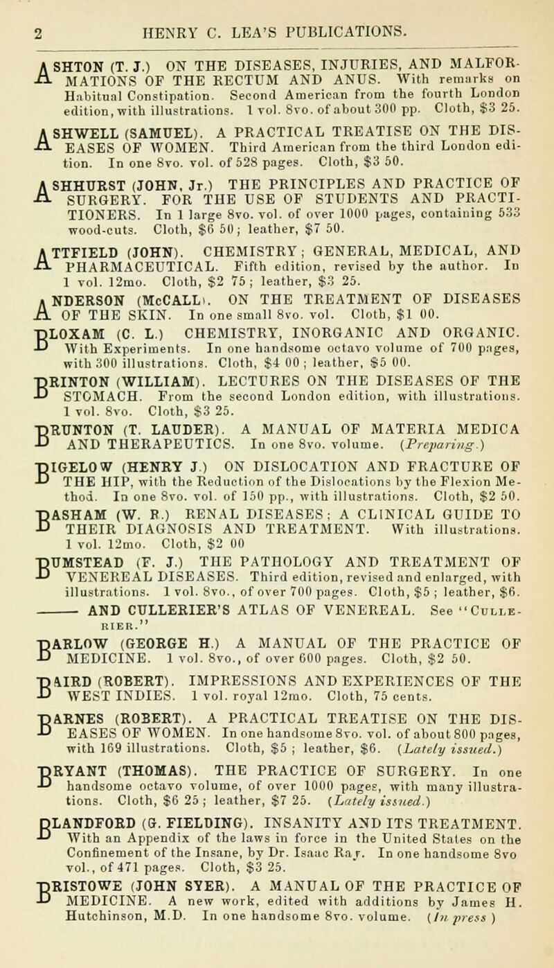 ASHTON (T. J.) ON THE DISEASES, INJURIES, AND MALFOR- MATIONS OF THE RECTUM AND ANUS. With remarks on Habitual Constipation. Second American from the fourth LondoD edition, with illustrations. 1 vol. 8vo. of about 300 pp. Cloth, $3 25. ASHWELL (SAMUEL). A PRACTICAL TREATISE ON THE DIS- EASES OF WOMEN. Third American from the third London edi- tion. In one 8vo. vol. of 528 pages. Cloth, $3 50. ASHHURST (JOHN, Jr.) THE PRINCIPLES AND PRACTICE OF SURGERY. FOR THE USE OF STUDENTS AND PRACTI- TIONERS. In 1 large 8vo. vol. of over 1000 pages, containing 533 wood-cuts. Cloth, $6 50; leather, $7 50. ATTFIELD (JOHN). CHEMISTRY; GENERAL, MEDICAL, AND PHARMACEUTICAL. Fifth edition, revised by the author. In 1 vol. 12mo. Cloth, $2 75; leather, $3 25. • NDERSON (McCALLi. ON THE TREATMENT OF DISEASES A OF THE SKIN. In one small 8vo. vol. Cloth, $1 00. BLOXAM (C. L.) CHEMISTRY, INORGANIC AND ORGANIC. With Experiments. In one handsome octavo volume of 700 pages, with 300 illustrations. Cloth, $4 00 ; leather, $5 00. BRINTON (WILLIAM). LECTURES ON THE DISEASES OF THE STOMACH. From the second London edition, with illustrations. 1 vol. 8vo. Cloth, $3 25. BRUNTON (T. LAUDER). A MANUAL OF MATERIA MEDIC A AND THERAPEUTICS. In one 8vo. volume. {Preparing.) BIGELOW (HENRY J.) ON DISLOCATION AND FRACTURE OF THE HIP, with the Reduction of the Dislocations by the Flexion Me- thod. In one 8vo. vol. of 150 pp., with illustrations. Cloth, $2 50. BASHAM (W. B.) RENAL DISEASES; A CLINICAL GUIDE TO THEIR DIAGNOSIS AND TREATMENT. With illustrations. 1 vol. 12mo. Cloth, $2 00 BUMSTEAD (F. J.) THE PATHOLOGY AND TREATMENT OF VENEREAL DISEASES. Third edition, revised and enlarged, with illustrations. 1 vol. 8vo., of over 700 pages. Cloth, $5 ; leather, $6. AND CULLERIER'S ATLAS OF VENEREAL. See Culle- RIER. BARLOW (GEORGE H.) A MANUAL OF THE PRACTICE OF MEDICINE. 1 vol. 8vo., of over 600 pages. Cloth, $2 50. BMRD (ROBERT). IMPRESSIONS AND EXPERIENCES OF THE WEST INDIES. 1 vol. royal 12mo. Cloth, 75 cents. BARNES (ROBERT). A PRACTICAL TREATISE ON THE DIS- EASES OF WOMEN. In one handsome 8vo. vol. of about 800 pages, with 169 illustrations. Cloth, $5 ; leather, $6. {Lately issued.) BRYANT (THOMAS). THE PRACTICE OF SURGERY. In one handsome octavo volume, of over 1000 pages, with many illustra- tions. Cloth, $6 25 ; leather, $7 25. {Lately issued.) BLANDFORD (G. FIELDING). INSANITY AND ITS TREATMENT. With an Appendix of the laws iu force in the United States on the Confinement of the Insane, by Dr. Isaac Ra r. In one handsome 8vo vol., of 471 pages. Cloth, $3 25. BRISTOWE (JOHN SYER). A MANUAL OF THE PRACTICE OF MEDICINE. A new work, edited with additions by James H. Hutchinson, M.D. In one handsome 8vo. volume, {in press)