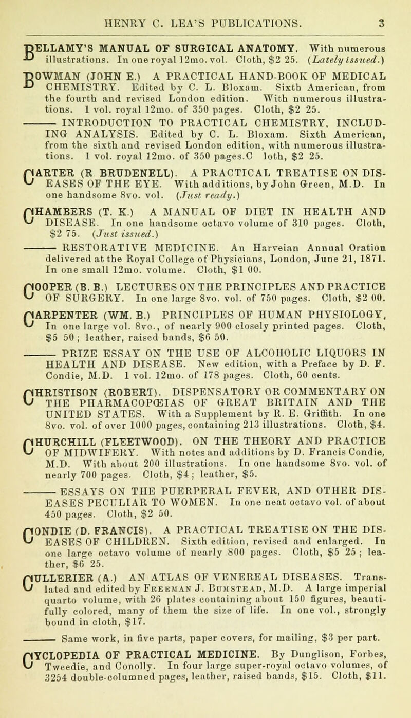 BELLAMY'S MANUAL OF SURGICAL ANATOMY. With numerous ■*■* illustrations. In one royal 12mo. vol. Cloth, $2 25. (Lately Issued.) BOWMAN (JOHN E.) A PRACTICAL HAND-BOOK OF MEDICAL CHEMISTRY. Edited by C. L. Bloxam. Sixth American, from the fourth and revised London edition. With numerous illustra- tions. 1 vol. royal 12mo. of 350 pages. Cloth, $2 25. INTRODUCTION TO PRACTICAL CHEMISTRY, INCLUD- ING ANALYSIS. Edited by C. L. Bloxam. Sixth American, from the sixth and revised London edition, with numerous illustra- tions. 1 vol. royal 12mo. of 350 pages.C loth, $2 25. CARTER (R BRUDENELL). A PRACTICAL TREATISE ON DIS- EASES OF THE EYE. With additions, by John Green, M.D. In one handsome 8vo. vol. {.T?tst ready.) pHAMBERS (T. X.) A MANUAL OF DIET IN HEALTH AND ^ DISEASE. In one handsome octavo volume of 310 pages. Cloth, $2 75. (Just issued.) RESTORATIVE MEDICINE. An Harveian Annual Oration delivered at the Royal College of Physicians, London, June 21, 1871. In one small 12mo. volume. Cloth, $1 00. COOPER (B. B.) LECTURES ON THE PRINCIPLES AND PRACTICE OF SURGERY. In one large 8vo. vol. of 750 pages. Cloth, $2 00. CARPENTER (WM. B.) PRINCIPLES OF HUMAN PHYSIOLOGY, In one large vol. 8vo., of nearly 000 closely printed pages. Cloth, $5 50 ; leather, raised bands, $6 50. PRIZE ESSAY ON THE USE OF ALCOHOLIC LIQUORS IN HEALTH AND DISEASE. New edition, with a Preface by D. F. Condie, M.D. 1 vol. 12mo. of 178 pages. Cloth, 60 cents. CHRISTISON (ROBERT). DISPENSATORY OR COMMENTARY ON THE PHARMACOPOEIAS OF GREAT BRITAIN AND THE UNITED STATES. With a Supplement by R. E. Griffith. In one 8vo. vol. of over 1000 pages, containing 213 illustrations. Cloth, $4. CHURCHILL (FLEETWOOD). ON THE THEORY AND PRACTICE OF MIDWIFERY. With notes and additions by D. Francis Condie, M.D. With about 200 illustrations. In one handsome 8vo. vol. of nearly 700 pages. Cloth, $4 ; leather, $5. ESSAYS ON THE PUERPERAL FEVER, AND OTHER DIS- EASES PECULIAR TO WOMEN. In one neat octavo vol. of about 450 pages. Cloth, $2 50. CONDIE (D. FRANCIS). A PRACTICAL TREATISE ON THE DIS- EASES OF CHILDREN. Sixth edition, revised and enlarged. In one large octavo volume of nearly 800 pages. Cloth, $5 25 ; lea- ther, $6 25. CULLERIER (A.) AN ATLAS OF VENEREAL DISEASES. Trans- lated and edited by Freeman J. Bumstead, M.D. A large imperial quarto volume, with 26 plates containing about 150 figures, beauti- fully colored, many of them the size of life. In one vol., strongly bound in cloth, $17. Same work, in five parts, paper covers, for mailing, $3 per part. CYCLOPEDIA OF PRACTICAL MEDICINE. By Dunglison, Forbes, Tweedie, and Conolly. In four large super-royal octavo volumes, of 3254 double-columned pages, leather, raised bands, $15. Cloth, $11.