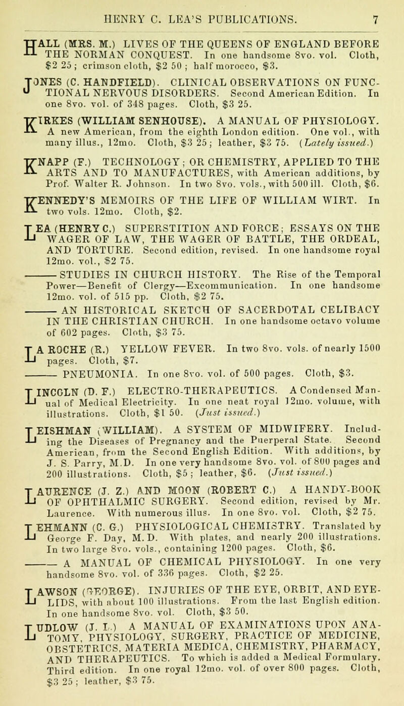 HALL (MRS. M.) LIVES OF THE QUEENS OF ENGLAND BEFORE THE NORMAN CONQUEST. In one handsome 8vo. vol. Cloth, $2 25; crimson cloth, $2 50; half morocco, $3. TONES (C. HANDFIELD). CLINICAL OBSERVATIONS ON FUNC- u TIONAL NERVOUS DISORDERS. Second American Edition. In one 8vo. vol. of 348 pages. Cloth, $3 25. KIRKES (WILLIAM SENHOUSE). A MANUAL OF PHYSIOLOGY. A new American, from the eighth London edition. One vol., with many illus., 12mo. Cloth, $3 25; leather, $3 75. (Lately issued.) KNAPP (F.) TECHNOLOGY; OR CHEMISTRY, APPLIED TO THE ARTS AND TO MANUFACTURES, with American additions, by Prof. Walter R. Johnson. In two 8vo. vols., with 500 ill. Cloth, $0. KENNEDY'S MEMOIRS OF THE LIFE OF WILLIAM WIRT. In two vols. 12mo. Cloth, $2. LEA (HENRY C.) SUPERSTITION AND FORCE ; ESSAYS ON THE WAGER OF LAW, THE WAGER OF BATTLE, THE ORDEAL, AND TORTURE. Second edition, revised. In one handsome royal 12mo. vol., »2 75. STUDIES IN CHURCH HISTORY. The Rise of the Temporal Power—Benefit of Clergy—Excommunication. In one handsome 12mo. vol. of 515 pp. Cloth, $2 75. AN HISTORICAL SKETCH OF SACERDOTAL CELIBACY L IN THE CHRISTIAN CHURCH. In one handsome octavo volume of 602 pages. Cloth, S3 75. A ROCHE (R.) YELLOW FEVER. In two 8vo. vols, of nearly 1500 pages. Cloth, $7. — PNEUMONIA. In one 8vo. vol. of 500 pages. Cloth, $3. LINCOLN (D. F.) ELECTRO-THERAPEUTICS. A Condensed Man- ual of Medical Electricity. In one neat royal 12mo. volume, with illustrations. Cloth, $1 50. (Just issued.) TEISHMAN (WILLIAM). A SYSTEM OF MIDWIFERY. Includ- J-1 ing the Diseases of Pregnancy and the Puerperal State. Second American, from the Second English Edition. With additions, by J. S. Parry, M.D. In one very handsome 8vo. vol. of SOU pages and 200 illustrations. Cloth, $5 ; leather, $6. (Just issued.) T ATTRENCE (J. Z.) AND MOON (ROBERT C.) A HANDY-BOOK -Ll OF OPHTHALMIC SURGERY. Second edition, revised by Mr. Laurence. With numerous illus. In one 8vo. vol. Cloth, $2 75. T EHMANN (C. G.) PHYSIOLOGICAL CHEMISTRY. Translated by J-1 George F. Day, M.D. With plates, and nearly 200 illustrations. In two large 8vo. vols., containing 1200 pages. Cloth, $6. A MANUAL OF CHEMICAL PHYSIOLOGY. In one very handsome 8vo. vol. of 336 pages. Cloth, $2 25. LAWSON (GEORGE). INJURIES OF THE EYE, ORBIT, AND EYE- LIDS, with about 100 illustrations. From the last English edition. In one handsome 8vo. vol. Cloth, $3 50. T TIDLOW (J. I-.) A MANUAL OF EXAMINATIONS UPON ANA- ll TOMY PHYSIOLOGY, SURGERY, PRACTICE OF MEDICINE, OBSTETRICS. MATERIA MEDICA, CHEMISTRY, PHARMACY, AND THERAPEUTICS. To which is added a Medical Formulary. Third edition. In one royal 12mo. vol. of over 800 pages. Cloth, $3 25 ; leather, $3 75.