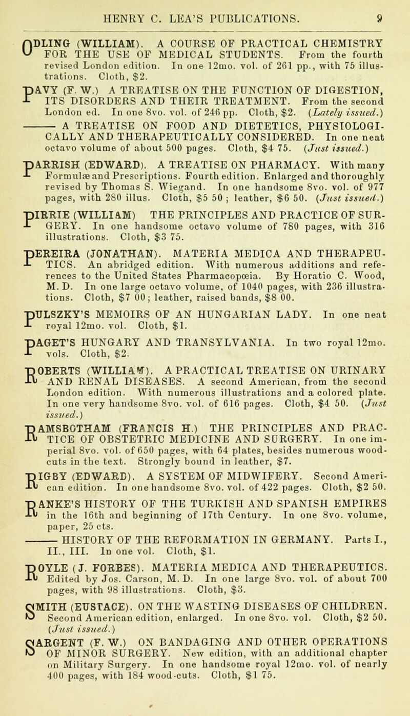 ODLING (WILLIAM). A COURSE OF PRACTICAL CHEMISTRY FOR THE USE OF MEDICAL STUDENTS. From the fourth revised London edition. In one 12too. vol. of 261 pp., with 75 illus- trations. Cloth, $2. PAVY (F. W.) A TREATISE ON THE FUNCTION OF DIGESTION, ITS DISORDERS AND THEIR TREATMENT. From the second London ed. In one 8vo. vol. of 246 pp. Cloth, $2. {Lately issued,) A TREATISE ON FOOD AND DIETETICS, PHYSIOLOGI- CALLY AND THERAPEUTICALLY CONSIDERED. In one neat octavo volume of about 500 pages. Cloth, $4 75. {Just issued.) pARRISH (EDWARD). A TREATISE ON PHARMACY. With many -L Formulas and Prescriptions. Fourth edition. Enlarged and thoroughly revised by Thomas S. Wiegand. In one handsome 8vo. vol. of 977 pages, with 280 illus. Cloth, S5 50 ; leather, $6 50. {Just issued.) PIRRIE (WILLIAM) THE PRINCIPLES AND PRACTICE OF SUR- GERY. In one handsome octavo volume of 780 pages, with 316 illustrations. Cloth, $3 75. PEREIRA (JONATHAN). MATERIA MEDIC A AND THERAPEU- TICS. An abridged edition. With numerous additions and refe- rences to the United States Pharmacopoeia. By Horatio C. Wood, M. D. In one large octavo volume, of 1040 pages, with 236 illustra- tions. Cloth, $7 00; leather, raised bands, $8 00. PTJLSZKY'S MEMOIRS OF AN HUNGARIAN LADY. In one neat royal 12mo. vol. Cloth, $1. PAGET'S HUNGARY AND TRANSYLVANIA. In two royal 12mo. vols. Cloth, $2. ROBERTS (WILLIAM). A PRACTICAL TREATISE ON URINARY AND RENAL DISEASES. A second American, from the second London edition. With numerous illustrations and a colored plate. In one very handsome 8vo. vol. of 616 pages. Cloth, $4 50. (Just issued.) RAMSBOTHAM (FRANCIS H.) THE PRINCIPLES AND PRAC- TICE OF OBSTETRIC MEDICINE AND SURGERY. In one im- perial 8vo. vol. of 650 pages, with 64 plates, besides numerous wood- cuts in the text. Strongly bound in leather, $7. RIGBY (EDWARD). A SYSTEM OF MIDWIFERY. Second Ameri- can edition. In one handsome 8vo. vol. of 422 pages. Cloth, $2 50. T) ANKE'S HISTORY OF THE TURKISH AND SPANISH EMPIRES ■t in the 16th and beginning of 17th Century. In one 8vo. volume, paper, 25 cts. HISTORY OF THE REFORMATION IN GERMANY. Parts I., II., III. In one vol. Cloth, $1. ROYLE (J. FORBES). MATERIA MEDICA AND THERAPEUTICS. Edited by Jos. Carson, M. D. In one large 8vo. vol. of about 700 pages, with 98 illustrations. Cloth, $3. SMITH (EUSTACE). ON THE WASTING DISEASES OF CHILDREN. Second American edition, enlarged. In one 8vo. vol. Cloth, $2 50. {Just issued.) SARGENT (F. W.) ON BANDAGING AND OTHER OPERATIONS OF MINOR SURGERY. New edition, with an additional chapter on Military Surgery. In one handsome royal 12mo. vol. of nearly 400 pages, with 184 wood-cuts. Cloth, $1 75.