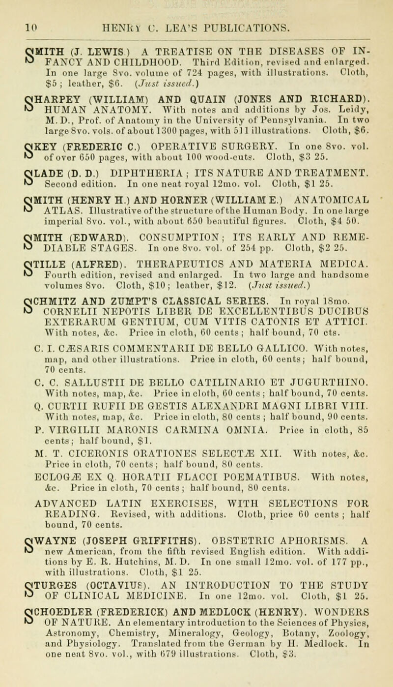 SMITH (J. LEWIS) A TREATISE ON THE DISEASES OF IN- FANCY AND CHILDHOOD. Third Edition, revised and enlarged. In one large Svo. volume of 724 pages, with illustrations. Cloth, $5 ; leather, $6. (Just issued.) SHARPEY (WILLIAM) AND QUAIN (JONES AND RICHARD). HUMAN ANATOMY. With notes and additions by Jos. Leidy, M.D., Prof, of Anatomy in the University of Pennsylvania. In two large Svo. vols, of about 1300 pages, with 511 illustrations. Cloth, $6. SKEY (FREDERIC C.) OPERATIVE SURGERY. In one Svo. vol. of over 650 pages, with about 100 wood-cuts. Cloth, S3 25. SLADE (D. D.) DIPHTHERIA ; ITS NATURE AND TREATMENT. Second edition. In one neat royal 12mo. vol. Cloth, $1 25. SMITH (HENRY H.) AND HORNER (WILLIAM E.) ANATOMICAL ATLAS. Illustrative of the structure of the Human Body. In one large imperial Svo. vol., with about 650 beautiful figures. Cloth, $4 50. SMITH (EDWARD). CONSUMPTION; ITS EARLY AND REME- DIABLE STAGES. In one 8vo. vol. of 254 pp. Cloth, $2 25. STILLE (ALFRED). THERAPEUTICS AND MATERIA MEDICA. Fourth edition, revised and enlarged. In two large and handsome volumes 8vo. Cloth, $10; leather, $12. (Just issued.) SCHMITZ AND ZUMPT'S CLASSICAL SERIES. In royal 18mo. CORNELII NEPOTIS LIBER DE EXCELLENTIBUS DUCIBUS EXTERARUM GENTIUM, CUM VITIS CATONIS ET ATTICI. With notes, Ac. Price in cloth, 60 cents; half bound, 70 cts. C. I. CjESARIS COMMENTARII DE BELLO GALLICO. With notes, map, and other illustrations. Price in cloth, 60 oents; half bound, 70 cents. C. C. SALLUSTII DE BELLO CATILINARIO ET JUGURTI1INO. With notes, map, Ac. Price in cloth, 00 cents ; half bound, 70 cents. Q. CURTII RUFII DE GESTIS ALEXANDRI MAGNI LIBRI VIII. With notes, map, Ac. Price in cloth, 80 cents ; half bound, 90 cents. P. VIRGILII MARONIS CARMINA OMNIA. Price in cloth, 85 cents; halfbound, $1. M. T. CICERONIS ORATIONES SELECT/E XII. With notes, Ao. Price in cloth, 70 cents ; half bound, 80 cents. ECL0G.E EX Q HORATII FLACCI POEMATIBUS. With notes, Ac. Price in cloth, 70 cents; halfbound, 80 cents. ADVANCED LATIN EXERCISES, WITH SELECTIONS FOR READING. Revised, with additions. Cloth, price 60 cents ; half bound, 70 cents. SWAYNE (JOSEPH GRIFFITHS). OBSTETRIC APHORISMS. A new American, from the fifth revised English edition. With addi- tions by E. R. Hutchins, M. D. In one small I2mo. vol. of 177 pp., with illustrations. Clotb, $1 25. QTURGES (OCTAVITJf). AN INTRODUCTION TO THE STUDY •J OF CLINICAL MEDICINE. In one 12mo. vcd. Cloth, $1 25. SCHOEDLER (FREDERICK) AND MEDLOCK (HENRY). WONDERS OF NATURE. An elementary introduction to the Sciences of Physics, Astronomy, Chemistry, Mineralogy, Geology, Botany, Zoology, and Physiology. Translated from the German by II. Medlock. In one neat Svo. vol., with 670 illustrations. Cloth, $3.