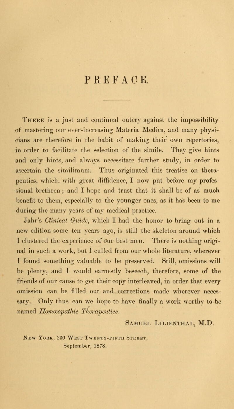 PREFACE. There is a just and continual outcry against the impossibility of mastering our ever-increasing Materia Medica, and many physi- cians are therefore in the habit of making their own repertories, in order to facilitate the selection of the simile. They give hints and only hints, and always necessitate further study, in order to ascertain the similimum. Thus originated this treatise on thera- peutics, which, with great diffidence, I now put before my profes- sional brethren ; and I hope and trust that it shall be of as much benefit to them, especially to the younger ones, as it has been to me during the many years of my medical practice. Jahr's Clinical Guide, which I had the honor to bring out in a new edition some ten years ago, is still the skeleton around which I clustered the experience of our best men. There is nothing origi- nal in such a work, but I culled from our whole literature, wherever I found something valuable to be preserved. Still, omissions will be plenty, and I would earnestly beseech, therefore, some of the friends of our cause to get their copy interleaved, in order that every omission can be filled out and corrections made wherever neces- sary. Only thus can we hope to have finally a work worthy to be named Homoeopathic Therapeutics. Samuel Lilienthal, M.D. New York, 230 West Twenty-fifth Street, September, 1878.