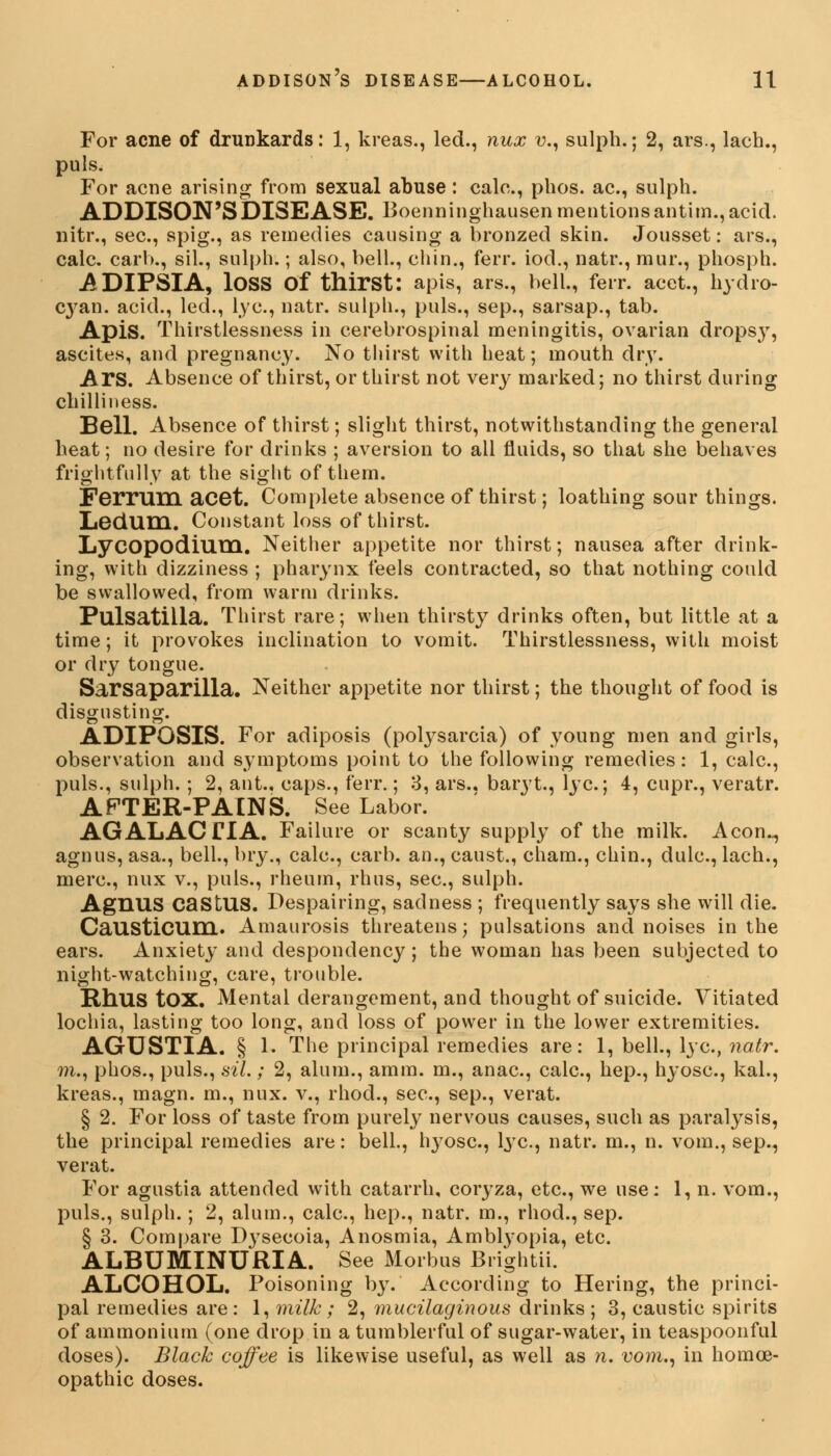 For acne of drunkards: 1, kreas., led., nux v., sulph.; 2, ars., lach., puis. For acne arising from sexual abuse : calc, phos. ae, sulph. ADDISON'S DISEASE. Boenninghausen mentions antim., acid, nitr., sec, spig., as remedies causing a bronzed skin. Jousset: ars., calc. carh., sil., sulph.; also, bell., chin., ferr. iod., natr., mur., phosph. ADIPSIA, lOSS Of thirst: apis, ars., bell., ferr. acet., hydro- C}7an. acid., led., lye, natr. sulph., puis., sep., sarsap., tab. Apis. Thirstlessness in cerebrospinal meningitis, ovarian dropsy, ascites, and pregnancy. No thirst with heat; mouth dry. Ars. Absence of thirst, or thirst not very marked; no thirst during chilliness. Bell. Absence of thirst; slight thirst, notwithstanding the general heat; no desire for drinks ; aversion to all fluids, so that she behaves frightfully at the sight of them. Ferrum acet. Complete absence of thirst; loathing sour things. Ledum. Constant loss of thirst. Lycopodiuttl. Neither appetite nor thirst; nausea after drink- ing, with dizziness ; pharynx feels contracted, so that nothing could be swallowed, from warm drinks. Pulsatilla. Thirst rare; when thirsty drinks often, but little at a time; it provokes inclination to vomit. Thirstlessness, with moist or dry tongue. Sarsaparilla. Neither appetite nor thirst; the thought of food is disgusting. ADIPOSIS. For adiposis (polysarcia) of young men and girls, observation and symptoms point to the following remedies: 1, calc, puis., sulph. ; 2, ant., caps., ferr.; 3, ars., baryt., lye; 4, cupr., veratr. A FTER-PAIN S. See Labor. AGALACTIA. Failure or scanty supply of the milk. Aeon.., agnus, asa., bell., bry., calc, carb. an., caust., cham., chin., dulc, lach., mere, nux v., puis., rheum, rhus, sec, sulph. Agnus caStUS. Despairing, sadness ; frequently says she will die. Causticum. Amaurosis threatens; pulsations and noises in the ears. Anxiety and despondency; the woman has been subjected to night-watching, care, trouble. Rhus tOX. Mental derangement, and thought of suicide. Vitiated lochia, lasting too long, and loss of power in the lower extremities. AGUSTIA. § 1. The principal remedies are: 1, bell., lye, natr. m., phos., puis., sil.; 2, alum., amm. m., anac, calc, hep., hyosc, kal., kreas., magn. m., nux. v., rhod., sec, sep., verat. § 2. For loss of taste from purely nervous causes, such as paralysis, the principal remedies are: bell., l^ose, lye, natr. m., n. vom., sep., verat. For agustia attended with catarrh, coryza, etc., we use: 1, n. vom., puis., sulph.; 2, alum., calc, hep., natr. m., rhod., sep. § 3. Compare D}rsecoia, Anosmia, Ambtyopia, etc. ALBUMINURIA. See xMorbus Brightii. ALCOHOL. Poisoning by. According to Hering, the princi- pal remedies are: 1, milk; 2, mucilaginous drinks; 3, caustic spirits of ammonium (one drop in a tumblerful of sugar-water, in teaspoonful doses). Black coffee is likewise useful, as well as n. vom., in homoe- opathic doses.